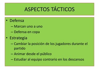 ASPECTOS TÁCTICOS
• Defensa
  – Marcan uno a uno
  – Defensa en copa
• Estrategia
  – Cambiar la posición de los jugadores durante el
    partido
  – Animar desde el público
  – Estudiar al equipo contrario en los descansos
 