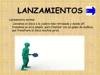 • Lanzamiento normal
• Llevamos el disco a la cadera más retrasada y desde allí
trazamos un arco amplio, para finalizar con un golpe de muñeca
que transfiere al disco muchos giros.

 
