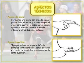 • Agarre de pinza:
Formamos una pinza, con el dedo pulgar
por un lado, el índice y el corazón por el
otro, para agarrar el disco por el borde,
apoyando el dedo corazón el borde
interno y otros dos en el externo.
• Agarre invertido:
El pulgar estará en la parte inferior,
el índice continuará en el borde externo
y el resto de los dedos se colocará en la
parte superior.
 