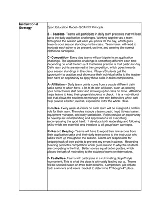 Instructional
Strategy Sport Education Model - SCARRF Principle
S – Seasons- Teams will participate in daily team practices that will lead
up to the daily application challenges. Working together as a team
throughout the season will earn you points for the day, which goes
towards your season standings in the class. Teammates will need to
motivate each other to be present, on time, and wearing the correct
clothes to participate.
C- Competition- Every day teams will participate in an application
challenge. The application challenge is something different each time
depending on what the focus of that teams practice is that particular day.
Daily team points are earned in the competition, which goes towards
your season standings in the class. Players/Students get the
opportunity to practice and showcase their individual skills to the teacher
then have an opportunity to apply those skills in team competitions.
A- Affiliation – Daily team points come from a couple different daily
tasks some of which have a lot to do with affiliation, such as wearing
your correct team shirt color and showing up for class on time. Affiliation
helps teams to keep their players/students in check. It is a motivational
tool that allows the students to manage their own behaviors which can
help provide a better, overall, experience to/for the whole class.
R- Roles- Every week students on each team will be assigned a certain
role for their team. The roles include a team coach, head fitness trainer,
equipment manager, and daily statistician. Roles provide an opportunity
to develop an understanding and appreciations for everything
encompassing the sport itself. It develops both leadership and following
skills which are essential and translate to all group/team concepts.
R- Record Keeping- Teams will have to report their raw scores from
their application tasks and their daily team points to the instructor who
tallies them up throughout the season. Teams are responsible for
keeping track of their points to prevent any errors in points. Recording
Keeping promotes competition which gives reason to why the students
are competing in the first. Better scores equal better grades, which
places the task of motivating to the students/teams on themselves.
F- Festivities- Teams will participate in a culminating playoff style
tournament; This is what the class is ultimately leading up to. Teams
will be seeded based on their team records. Competition will include
both a winners and losers bracket to determine 1st
though 4th
place.
 