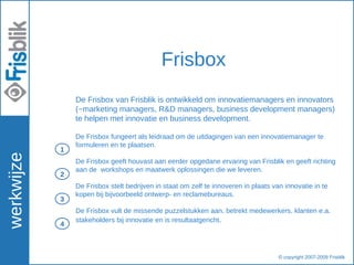werkwijze Frisbox De Frisbox van Frisblik is ontwikkeld om innovatiemanagers en innovators (~marketing managers, R&D managers, business development managers) te helpen met innovatie en business development. De Frisbox fungeert als leidraad om de uitdagingen van een innovatiemanager te formuleren en te plaatsen.  De Frisbox geeft houvast aan eerder opgedane ervaring van Frisblik en geeft richting aan de  workshops en maatwerk oplossingen die we leveren. De Frisbox stelt bedrijven in staat om zelf te innoveren in plaats van innovatie in te kopen bij bijvoorbeeld ontwerp- en reclamebureaus.  De Frisbox vult de missende puzzelstukken aan, betrekt medewerkers, klanten e.a. stakeholders bij innovatie en is resultaatgericht .  © copyright 2007-2009 Frisblik  1 2 3 4 