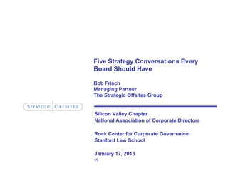 Five Strategy Conversations Every
Board Should Have

Bob Frisch
Managing Partner
The Strategic Offsites Group


Silicon Valley Chapter
National Association of Corporate Directors

Rock Center for Corporate Governance
Stanford Law School

January 17, 2013
v9
 