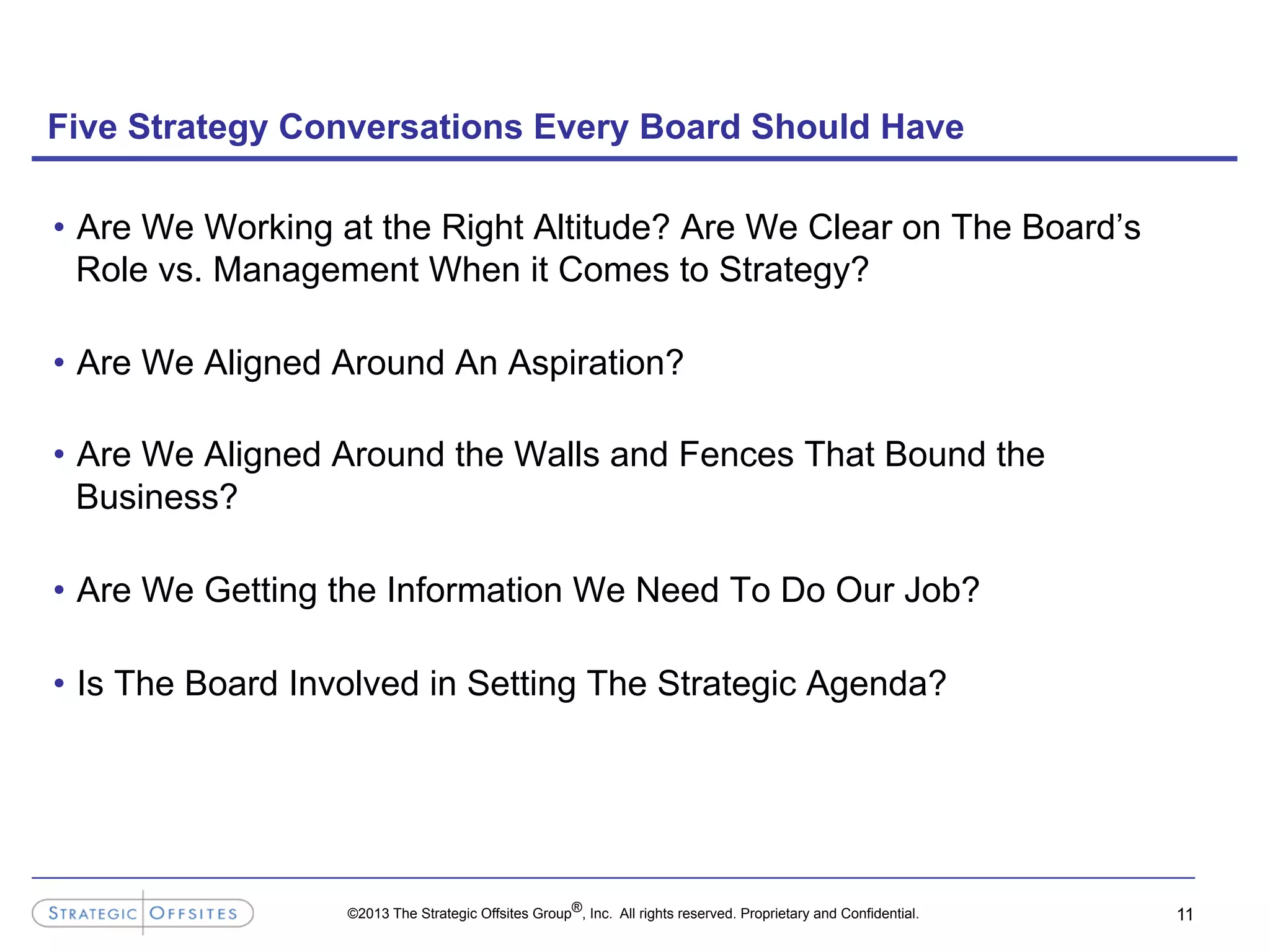 ©2013 The Strategic Offsites Group®, Inc. All rights reserved. Proprietary and Confidential.
Five Strategy Conversations Every Board Should Have
•  Are We Working at the Right Altitude? Are We Clear on The Board’s
Role vs. Management When it Comes to Strategy?
•  Are We Aligned Around An Aspiration?
•  Are We Aligned Around the Walls and Fences That Bound the
Business?
•  Are We Getting the Information We Need To Do Our Job?
•  Is The Board Involved in Setting The Strategic Agenda?
11
 