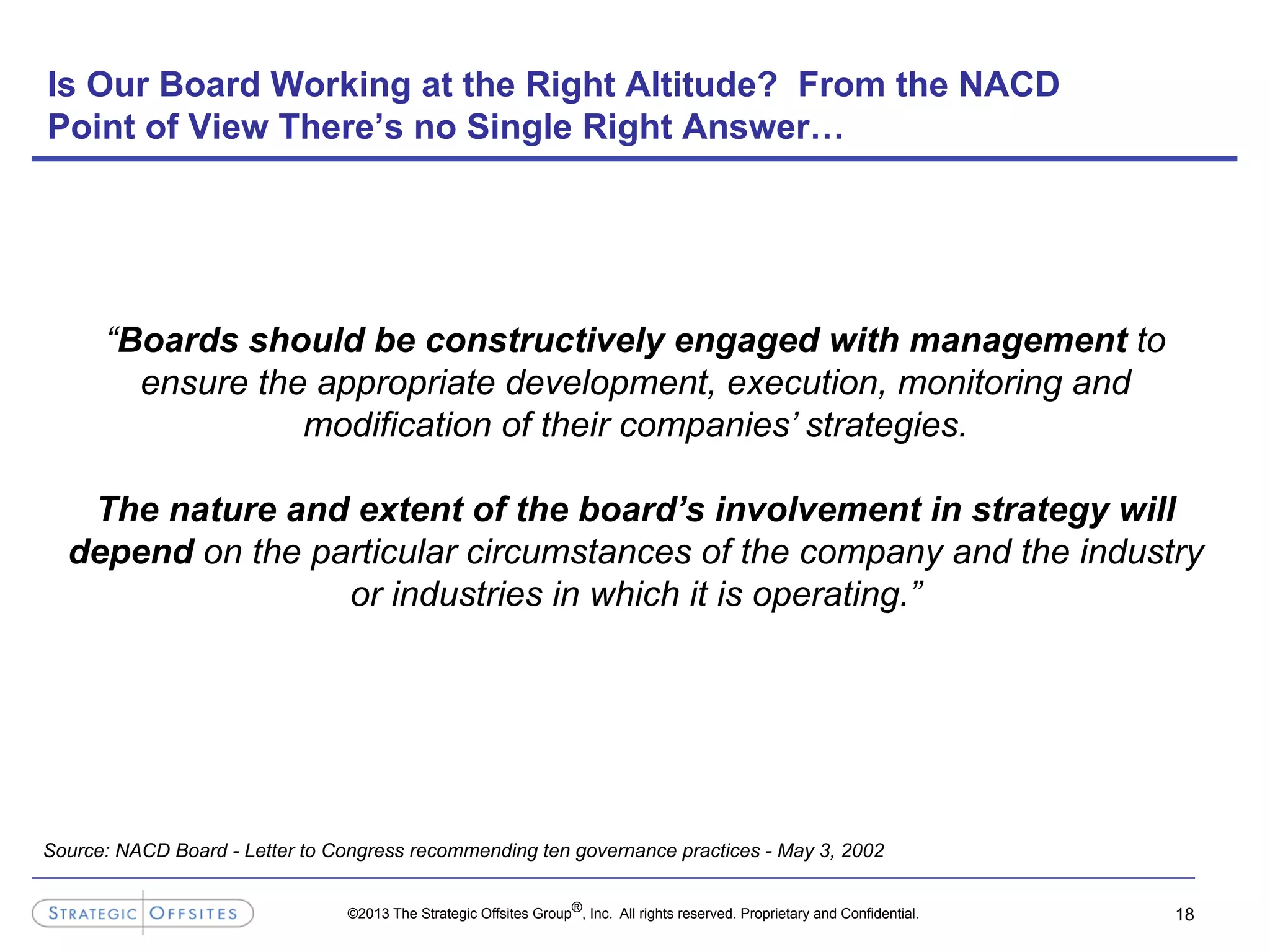 ©2013 The Strategic Offsites Group®, Inc. All rights reserved. Proprietary and Confidential.
Is Our Board Working at the Right Altitude? From the NACD
Point of View There’s no Single Right Answer…
18
“Boards should be constructively engaged with management to
ensure the appropriate development, execution, monitoring and
modification of their companies’ strategies.
The nature and extent of the board’s involvement in strategy will
depend on the particular circumstances of the company and the industry
or industries in which it is operating.”
Source: NACD Board - Letter to Congress recommending ten governance practices - May 3, 2002
 