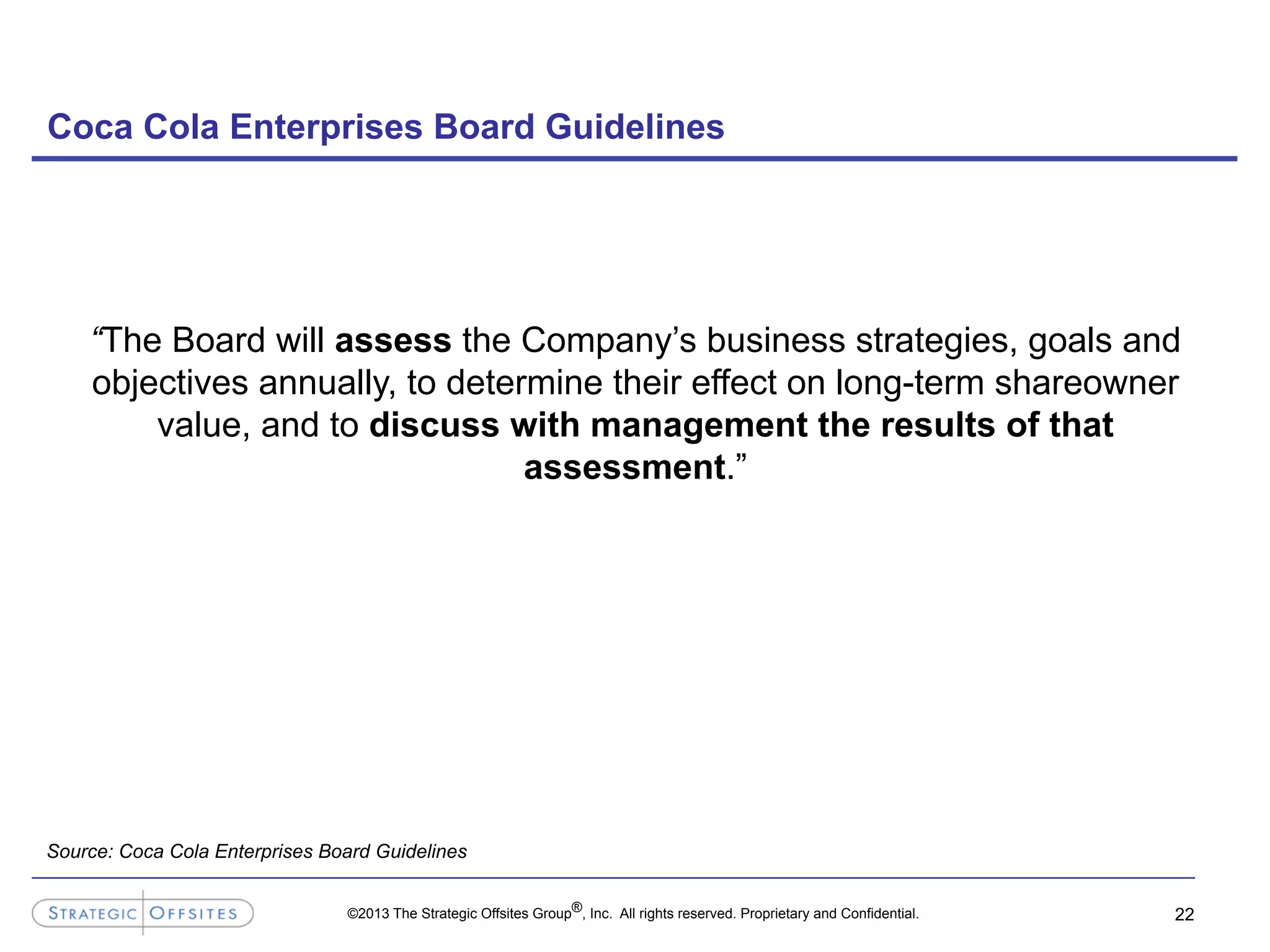©2013 The Strategic Offsites Group®, Inc. All rights reserved. Proprietary and Confidential.
Coca Cola Enterprises Board Guidelines
22
“The Board will assess the Company’s business strategies, goals and
objectives annually, to determine their effect on long-term shareowner
value, and to discuss with management the results of that
assessment.”
Source: Coca Cola Enterprises Board Guidelines
 