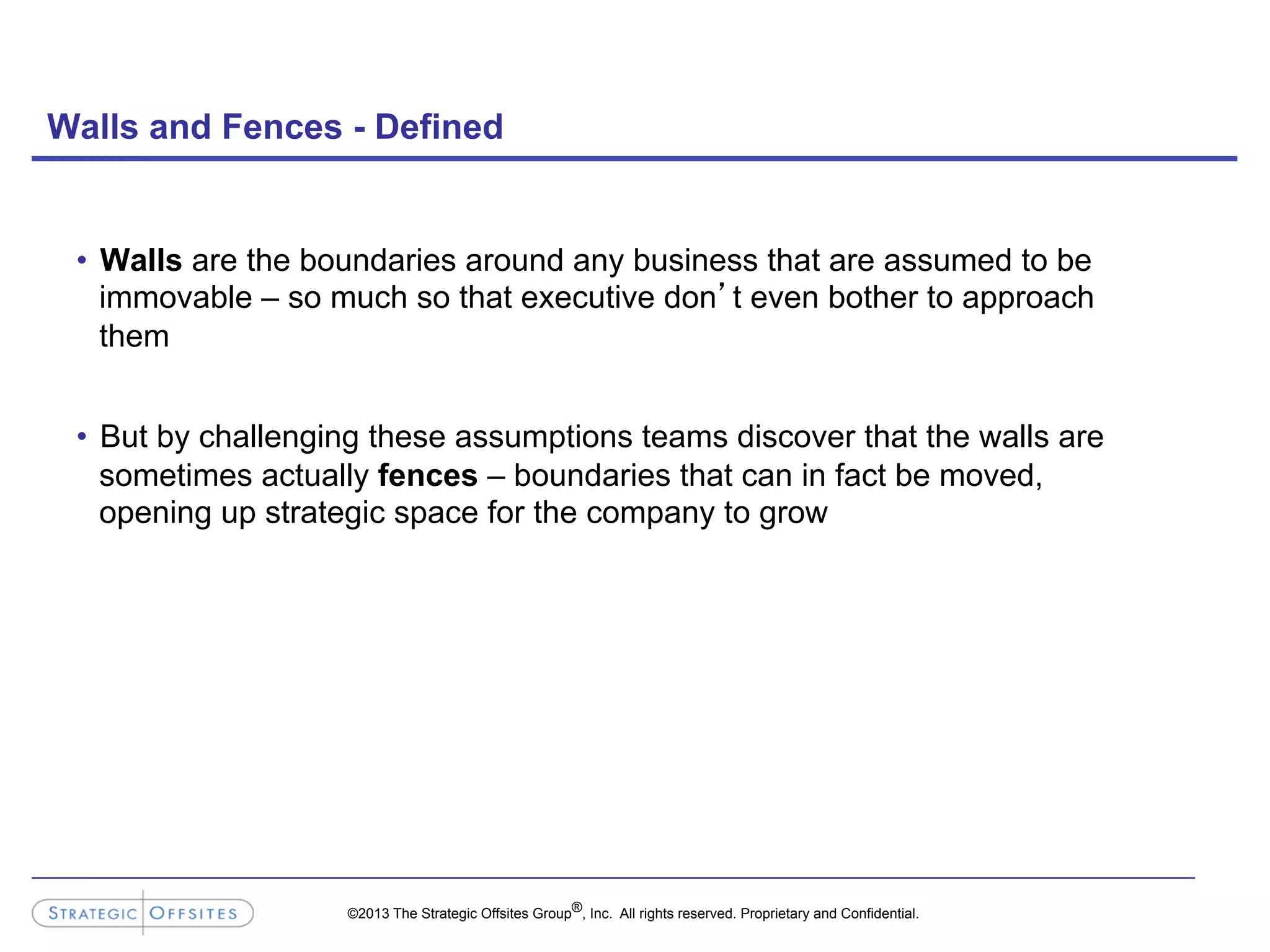 ©2013 The Strategic Offsites Group®, Inc. All rights reserved. Proprietary and Confidential.
Walls and Fences - Defined
•  Walls are the boundaries around any business that are assumed to be
immovable – so much so that executive don’t even bother to approach
them
•  But by challenging these assumptions teams discover that the walls are
sometimes actually fences – boundaries that can in fact be moved,
opening up strategic space for the company to grow
 