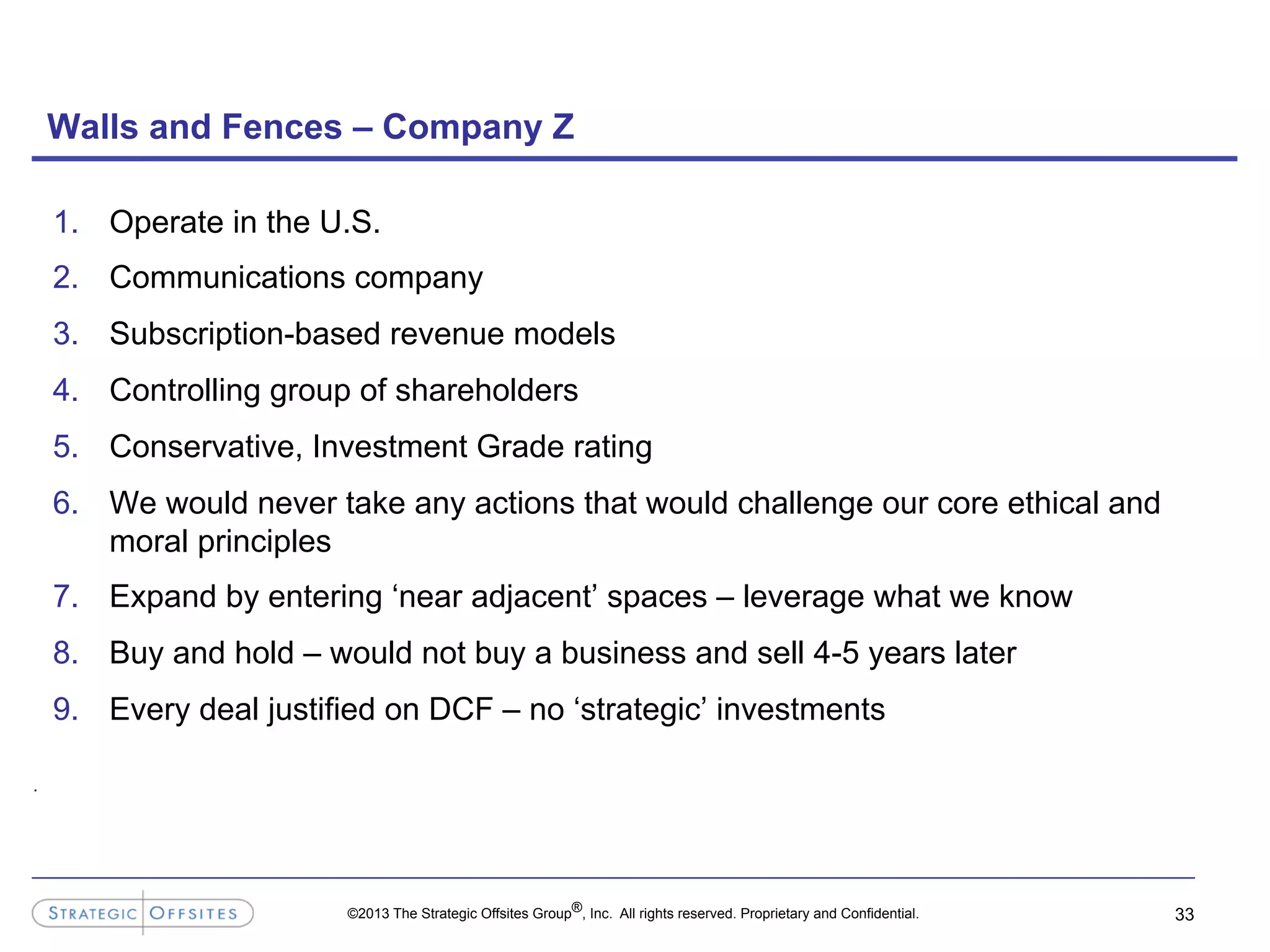 ©2013 The Strategic Offsites Group®, Inc. All rights reserved. Proprietary and Confidential.
Walls and Fences – Company Z
1.  Operate in the U.S.
2.  Communications company
3.  Subscription-based revenue models
4.  Controlling group of shareholders
5.  Conservative, Investment Grade rating
6.  We would never take any actions that would challenge our core ethical and
moral principles
7.  Expand by entering ‘near adjacent’ spaces – leverage what we know
8.  Buy and hold – would not buy a business and sell 4-5 years later
9.  Every deal justified on DCF – no ‘strategic’ investments
33
.
 
