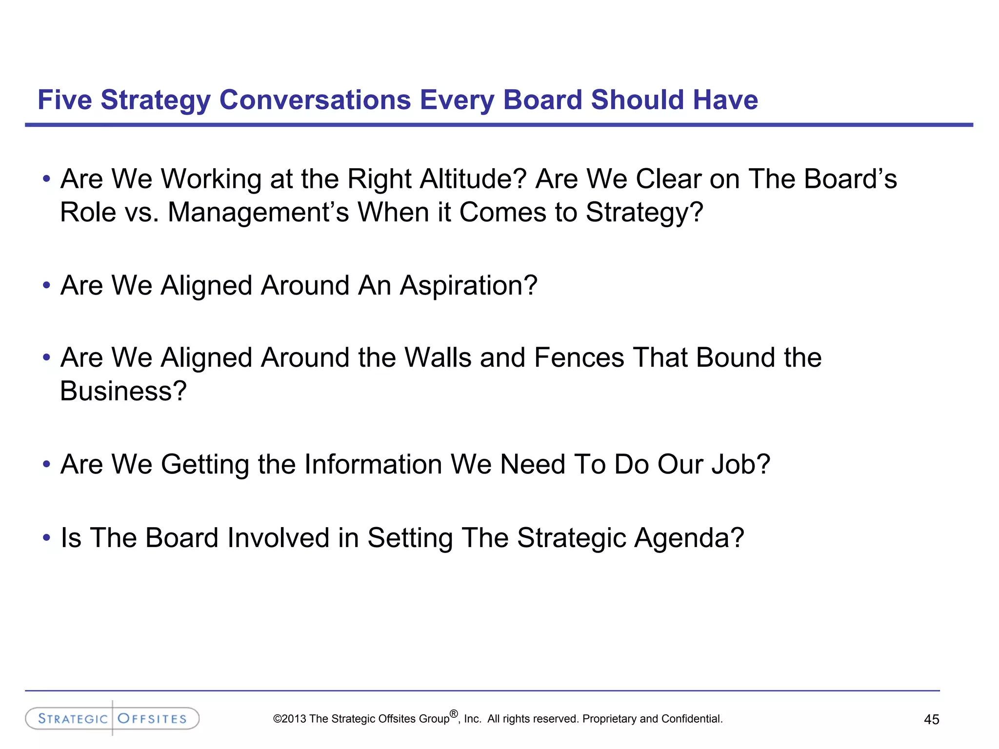 ©2013 The Strategic Offsites Group®, Inc. All rights reserved. Proprietary and Confidential.
Five Strategy Conversations Every Board Should Have
•  Are We Working at the Right Altitude? Are We Clear on The Board’s
Role vs. Management’s When it Comes to Strategy?
•  Are We Aligned Around An Aspiration?
•  Are We Aligned Around the Walls and Fences That Bound the
Business?
•  Are We Getting the Information We Need To Do Our Job?
•  Is The Board Involved in Setting The Strategic Agenda?
45
 