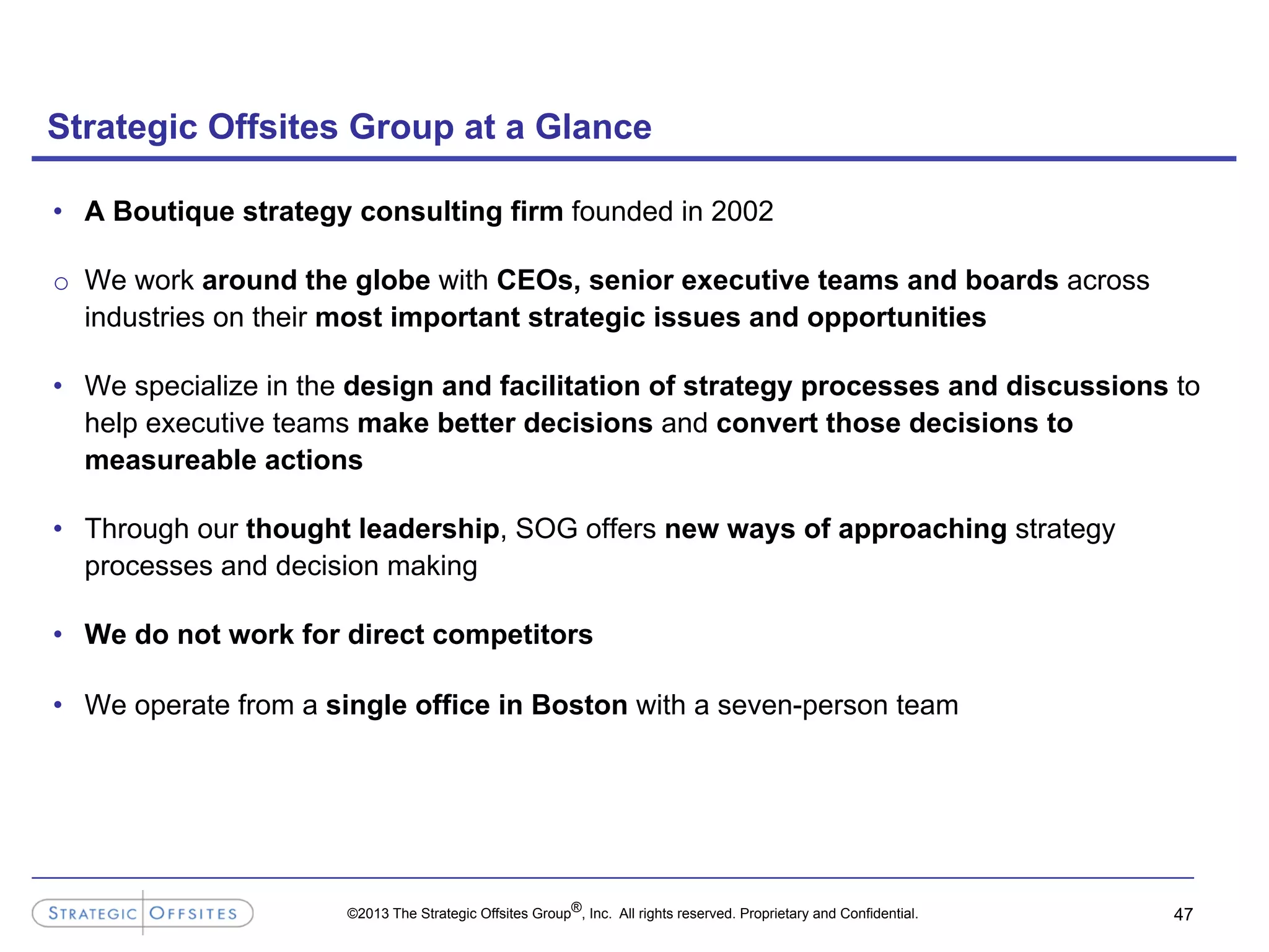 ©2013 The Strategic Offsites Group®, Inc. All rights reserved. Proprietary and Confidential.
•  A Boutique strategy consulting firm founded in 2002
o  We work around the globe with CEOs, senior executive teams and boards across
industries on their most important strategic issues and opportunities
•  We specialize in the design and facilitation of strategy processes and discussions to
help executive teams make better decisions and convert those decisions to
measureable actions
•  Through our thought leadership, SOG offers new ways of approaching strategy
processes and decision making
•  We do not work for direct competitors
•  We operate from a single office in Boston with a seven-person team
Strategic Offsites Group at a Glance
47
 