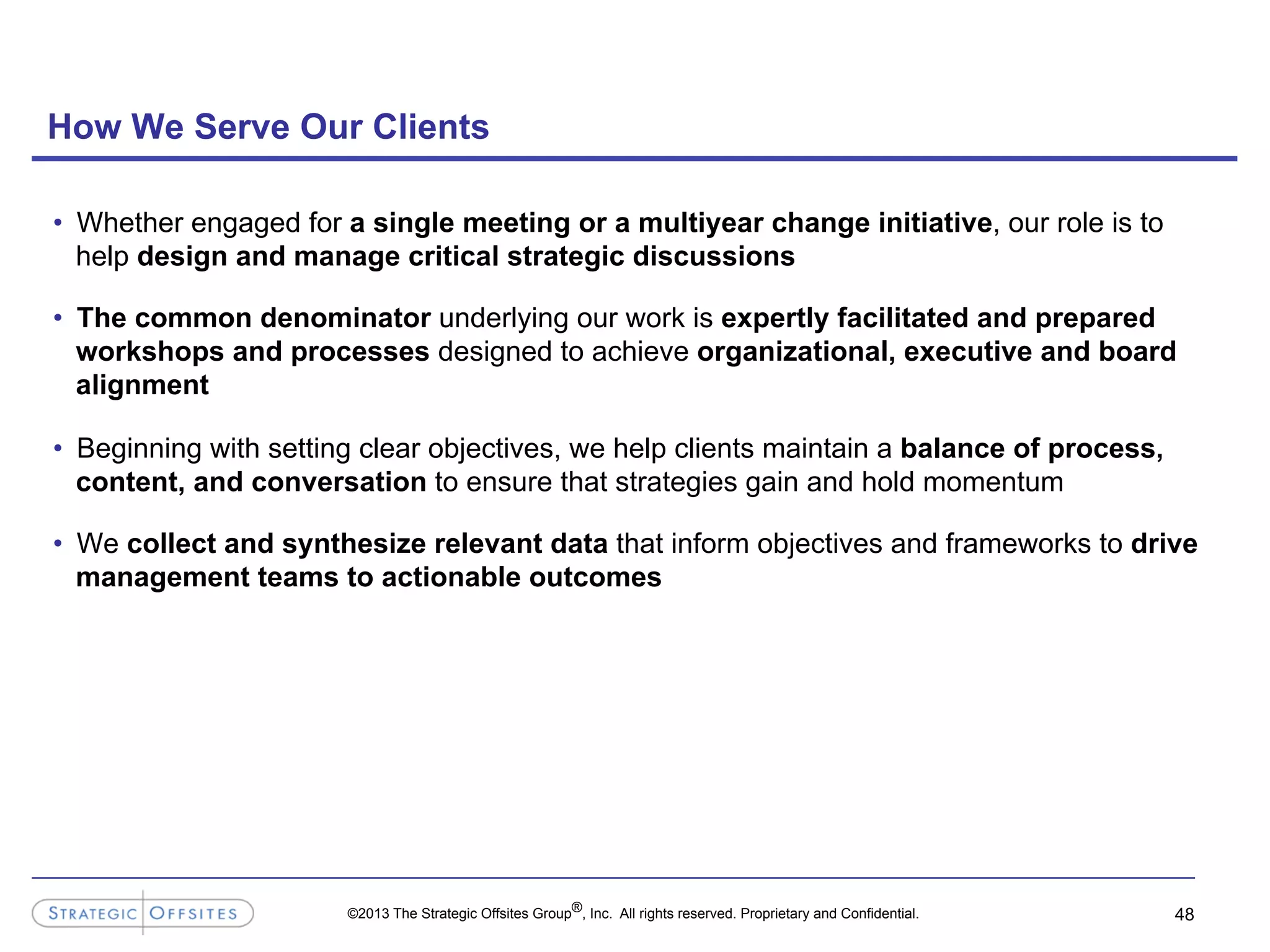 ©2013 The Strategic Offsites Group®, Inc. All rights reserved. Proprietary and Confidential.
How We Serve Our Clients
•  Whether engaged for a single meeting or a multiyear change initiative, our role is to
help design and manage critical strategic discussions
•  The common denominator underlying our work is expertly facilitated and prepared
workshops and processes designed to achieve organizational, executive and board
alignment
•  Beginning with setting clear objectives, we help clients maintain a balance of process,
content, and conversation to ensure that strategies gain and hold momentum
•  We collect and synthesize relevant data that inform objectives and frameworks to drive
management teams to actionable outcomes
48
 