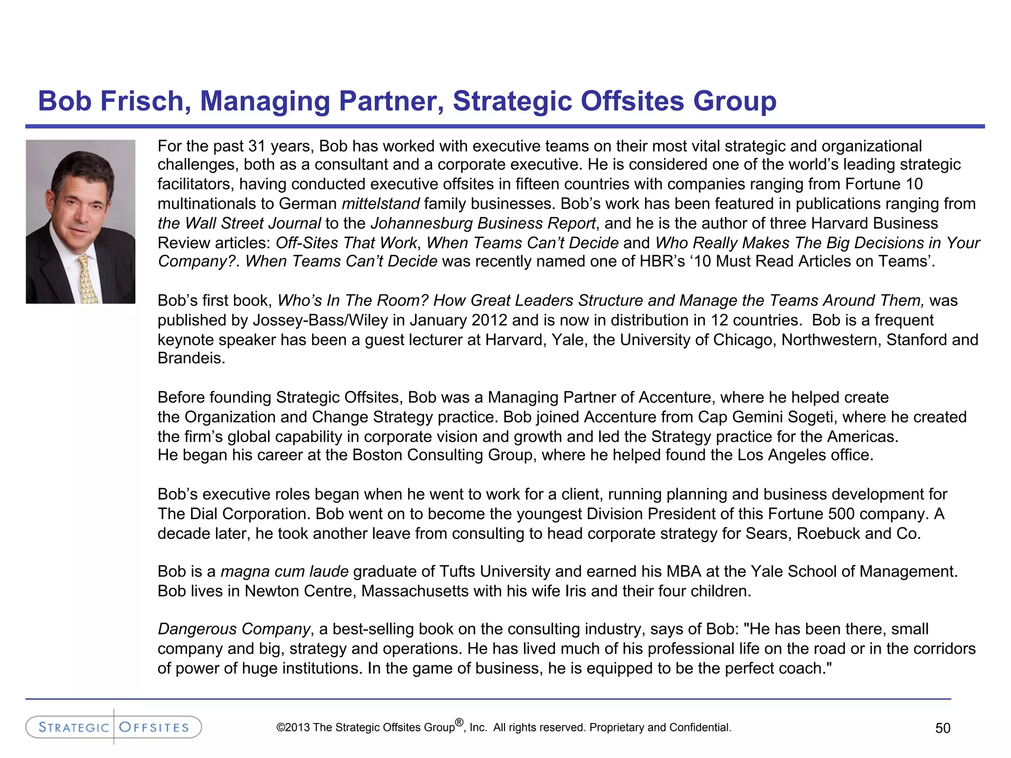 ©2013 The Strategic Offsites Group®, Inc. All rights reserved. Proprietary and Confidential.
Bob Frisch, Managing Partner, Strategic Offsites Group
For the past 31 years, Bob has worked with executive teams on their most vital strategic and organizational
challenges, both as a consultant and a corporate executive. He is considered one of the world’s leading strategic
facilitators, having conducted executive offsites in fifteen countries with companies ranging from Fortune 10
multinationals to German mittelstand family businesses. Bob’s work has been featured in publications ranging from
the Wall Street Journal to the Johannesburg Business Report, and he is the author of three Harvard Business
Review articles: Off-Sites That Work, When Teams Can’t Decide and Who Really Makes The Big Decisions in Your
Company?. When Teams Can’t Decide was recently named one of HBR’s ‘10 Must Read Articles on Teams’.
Bob’s first book, Who’s In The Room? How Great Leaders Structure and Manage the Teams Around Them, was
published by Jossey-Bass/Wiley in January 2012 and is now in distribution in 12 countries. Bob is a frequent
keynote speaker has been a guest lecturer at Harvard, Yale, the University of Chicago, Northwestern, Stanford and
Brandeis.
Before founding Strategic Offsites, Bob was a Managing Partner of Accenture, where he helped create
the Organization and Change Strategy practice. Bob joined Accenture from Cap Gemini Sogeti, where he created
the firm’s global capability in corporate vision and growth and led the Strategy practice for the Americas.
He began his career at the Boston Consulting Group, where he helped found the Los Angeles office.
Bob’s executive roles began when he went to work for a client, running planning and business development for
The Dial Corporation. Bob went on to become the youngest Division President of this Fortune 500 company. A
decade later, he took another leave from consulting to head corporate strategy for Sears, Roebuck and Co.
Bob is a magna cum laude graduate of Tufts University and earned his MBA at the Yale School of Management.
Bob lives in Newton Centre, Massachusetts with his wife Iris and their four children.
Dangerous Company, a best-selling book on the consulting industry, says of Bob: "He has been there, small
company and big, strategy and operations. He has lived much of his professional life on the road or in the corridors
of power of huge institutions. In the game of business, he is equipped to be the perfect coach."
50
 