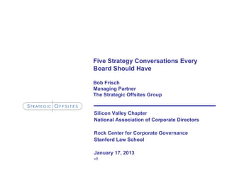 Five Strategy Conversations Every
Board Should Have
Bob Frisch
Managing Partner
The Strategic Offsites Group
Silicon Valley Chapter
National Association of Corporate Directors
Rock Center for Corporate Governance
Stanford Law School
January 17, 2013
v9
 