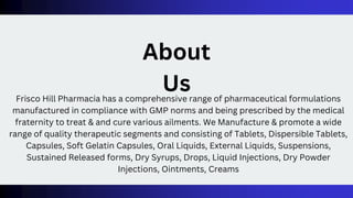 Frisco Hill Pharmacia has a comprehensive range of pharmaceutical formulations
manufactured in compliance with GMP norms and being prescribed by the medical
fraternity to treat & and cure various ailments. We Manufacture & promote a wide
range of quality therapeutic segments and consisting of Tablets, Dispersible Tablets,
Capsules, Soft Gelatin Capsules, Oral Liquids, External Liquids, Suspensions,
Sustained Released forms, Dry Syrups, Drops, Liquid Injections, Dry Powder
Injections, Ointments, Creams
About
Us
 