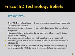 We Believe…

   The FISD Technology Vision is dynamic, adapting to continual changes in
    technology and society.
   Curriculum-driven technology is not isolated and should be seamlessly
    integrated.
   High expectations and project-based assessment foster creativity and
    higher order thinking.
   Site-based support and relevant staff development are essential.
    Technology is an instructional resource utilized to enhance learning for
    all students.
   Technology provides an avenue to strengthen communication among
    students, parents, FISD staff, and the local and global communities.
 