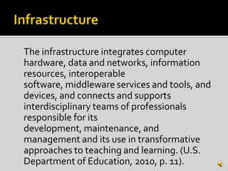 The infrastructure integrates computer
hardware, data and networks, information
resources, interoperable
software, middleware services and tools, and
devices, and connects and supports
interdisciplinary teams of professionals
responsible for its
development, maintenance, and
management and its use in transformative
approaches to teaching and learning. (U.S.
Department of Education, 2010, p. 11).
 