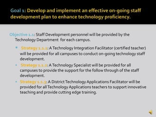 Objective 1.1: Staff Development personnel will be provided by the
  Technology Department for each campus.
     Strategy 1.1.1: A Technology Integration Facilitator (certified teacher)
     will be provided for all campuses to conduct on-going technology staff
     development.
    Strategy 1.1.2: A Technology Specialist will be provided for all
     campuses to provide the support for the follow through of the staff
     development.
    Strategy 1.1.3: A District Technology Applications Facilitator will be
     provided for all Technology Applications teachers to support innovative
     teaching and provide cutting edge training.
 