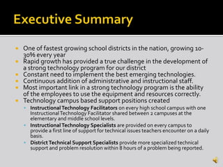    One of fastest growing school districts in the nation, growing 10-
    30% every year
   Rapid growth has provided a true challenge in the development of
    a strong technology program for our district
   Constant need to implement the best emerging technologies.
   Continuous addition of administrative and instructional staff.
   Most important link in a strong technology program is the ability
    of the employees to use the equipment and resources correctly.
   Technology campus based support positions created
     Instructional Technology Facilitators on every high school campus with one
      Instructional Technology Facilitator shared between 2 campuses at the
      elementary and middle school levels.
     Instructional Technology Specialists are provided on every campus to
      provide a first line of support for technical issues teachers encounter on a daily
      basis.
     District Technical Support Specialists provide more specialized technical
      support and problem resolution within 8 hours of a problem being reported.
 