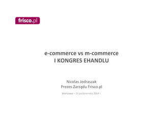 e-­‐commerce 
vs 
m-­‐commerce 
I 
KONGRES 
EHANDLU 
Nicolas 
Jedraszak 
Prezes 
Zarządu 
Frisco.pl 
Warszawa 
– 
23 
października 
2014 
r. 
 
