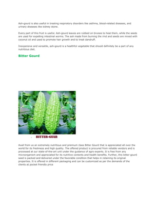 Ash-gourd is also useful in treating respiratory disorders like asthma, blood-related diseases, and
urinary diseases like kidney stone.

Every part of this fruit is useful. Ash-gourd leaves are rubbed on bruises to heal them, while the seeds
are used for expelling intestinal worms. The ash made from burning the rind and seeds are mixed with
coconut oil and used to promote hair growth and to treat dandruff.

Inexpensive and versatile, ash-gourd is a healthful vegetable that should definitely be a part of any
nutritious diet.

Bitter Gourd




Avail from us an extremely nutritious and premium class Bitter Gourd that is appreciated all over the
world for its freshness and high quality. The offered product is procured from reliable vendors and is
processed at our state-of-the-art unit under the guidance of agro experts. It is free from any
microorganism and appreciated for its nutritive contents and health benefits. Further, this bitter gourd
seed is packed and delivered under the favorable condition that helps in retaining its original
properties. It is offered in different packaging and can be customized as per the demands of the
clients at pocket friendly price
 