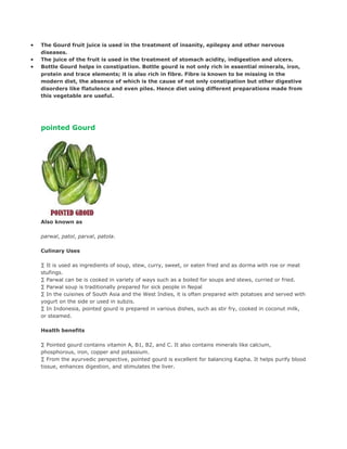 •   The Gourd fruit juice is used in the treatment of insanity, epilepsy and other nervous
    diseases.
•   The juice of the fruit is used in the treatment of stomach acidity, indigestion and ulcers.
•   Bottle Gourd helps in constipation. Bottle gourd is not only rich in essential minerals, iron,
    protein and trace elements; it is also rich in fibre. Fibre is known to be missing in the
    modern diet, the absence of which is the cause of not only constipation but other digestive
    disorders like flatulence and even piles. Hence diet using different preparations made from
    this vegetable are useful.




    pointed Gourd




    Also known as

    parwal, patol, parval, patola.

    Culinary Uses

    · It is used as ingredients of soup, stew, curry, sweet, or eaten fried and as dorma with roe or meat
    stufings.
    · Parwal can be is cooked in variety of ways such as a boiled for soups and stews, curried or fried.
    · Parwal soup is traditionally prepared for sick people in Nepal
    · In the cuisines of South Asia and the West Indies, it is often prepared with potatoes and served with
    yogurt on the side or used in subzis.
    · In Indonesia, pointed gourd is prepared in various dishes, such as stir fry, cooked in coconut milk,
    or steamed.

    Health benefits

    · Pointed gourd contains vitamin A, B1, B2, and C. It also contains minerals like calcium,
    phosphorous, iron, copper and potassium.
    · From the ayurvedic perspective, pointed gourd is excellent for balancing Kapha. It helps purify blood
    tissue, enhances digestion, and stimulates the liver.
 