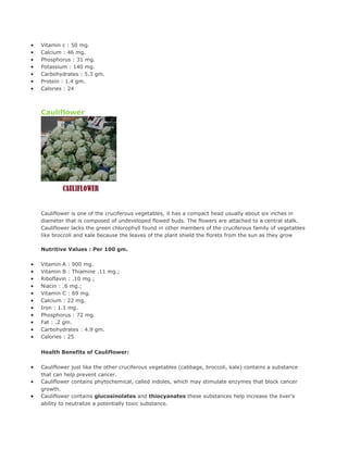 •   Vitamin c : 50 mg.
•   Calcium : 46 mg.
•   Phosphorus : 31 mg.
•   Potassium : 140 mg.
•   Carbohydrates : 5.3 gm.
•   Protein : 1.4 gm.
•   Calories : 24



    Cauliflower




    Cauliflower is one of the cruciferous vegetables, it has a compact head usually about six inches in
    diameter that is composed of undeveloped flowed buds. The flowers are attached to a central stalk.
    Cauliflower lacks the green chlorophyll found in other members of the cruciferous family of vegetables
    like broccoli and kale because the leaves of the plant shield the florets from the sun as they grow

    Nutritive Values : Per 100 gm.

•   Vitamin A : 900 mg.
•   Vitamin B : Thiamine .11 mg.;
•   Riboflavin : .10 mg.;
•   Niacin : .6 mg.;
•   Vitamin C : 69 mg.
•   Calcium : 22 mg.
•   Iron : 1.1 mg.
•   Phosphorus : 72 mg.
•   Fat : .2 gm.
•   Carbohydrates : 4.9 gm.
•   Calories : 25


    Health Benefits of Cauliflower:

•   Cauliflower just like the other cruciferous vegetables (cabbage, broccoli, kale) contains a substance
    that can help prevent cancer.
•   Cauliflower contains phytochemical, called indoles, which may stimulate enzymes that block cancer
    growth.
•   Cauliflower contains glucosinolates and thiocyanates these substances help increase the liver's
    ability to neutralize a potentially toxic substance.
 