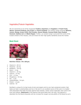 Vegetables/Tubular Vegetables

    We are renowned as one of the recognized Traders, Exporters and Suppliers of Fresh Fruits,
    Spices, Coconut Products, Dry Fruits and Vermi Compost. Our product range comprises Banana,
    Lemon, Mango, Green Chilli, Chili Powder, Garam Masala, Coconut Shell, Semi Husked
    Coconut, Cashew nut and Black Pepper. Further, our product range is procured from some of the
    trusted vendors of the industry, who are known for their high quality standards across the market.



    Beet Root




    Nutritive Values : Per 100 gm.

•   Vitamin A : 20 I.U.
•   Thiamine : .02 mg
•   Riboflavin : .05 mg
•   Niacin : .4 mg
•   Vitamin C : 10 mg.
•   Calcium : 27 mg.
•   Iron : 1.0 mg.
•   Phosphorus : 43 mg.
•   Fat : .1 gm.
•   Carbohydrates : 9.6 gm.
•   Protein : 1.6 gm.
•   Calories : 42


    Red Beet is unique for its high levels of anti-carcinogens and its very high carotenoid content. Red
    beets are high in carbohydrates and low in fat and it is an excellent source of folic acid. It is loaded
    with antioxidant that helps the body against heart disease, certain cancer especially colon cancer and
    even birth defects. Betacyanin is the pigment that gives beets their red color; this pigment is
    absorbed into the blood corpuscles and can increase the oxygen-carrying ability of the blood by up to
 