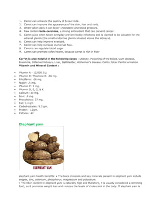 1.   Carrot can enhance the quality of breast milk.
    2.   Carrot can improve the appearance of the skin, hair and nails.
    3.   When taken daily it can lower cholesterol and blood pressure.
    4.   Raw contain beta-carotene, a strong antioxidant that can prevent cancer.
    5.   Carrot juice when taken everyday prevent bodily infections and is claimed to be valuable for the
         adrenal glands (the small endocrine glands situated above the kidneys).
    6.   Carrot can help improve eyesight.
    7.   Carrot can help increase menstrual flow.
    8.   Carrots can regulate blood sugar.
    9.   Carrot can promote colon health, because carrot is rich in fiber.

    Carrot is also helpful in the following cases : Obesity, Poisoning of the blood, Gum disease,
    Insomnia, Inflamed Kidneys, Liver, Gallbladder, Alzheimer's disease, Colitis, Ulcer Painful urination
    Vitamin and Mineral Content :

•   Vitamin A - 12,000 I.U,
•   Vitamin B; Thiamine B: .06 mg.
•   Riboflavin: .06 mg.
•   Niacin: .5 mg.
•   Vitamin C: 5 mg.
•   Vitamin D, E, G, & K
•   Calcium: 39 mg.
•   Iron: .8 mg.
•   Phosphorus: 37 mg.
•   Fat: 0.3 gm
•   Carbohydrates: 9.3 gm.
•   Protein: 1.2gm.
•   Calories: 42



    Elephant yam




    elephant yam health benefits: • The trace minerals and key minerals present in elephant yam include
    copper, zinc, selenium, phosphorus, magnesium and potassium.
    • The fiber content in elephant yam is naturally high and therefore, it is usually considered a slimming
    food, as it promotes weight loss and reduces the levels of cholesterol in the body. If elephant yam is
 