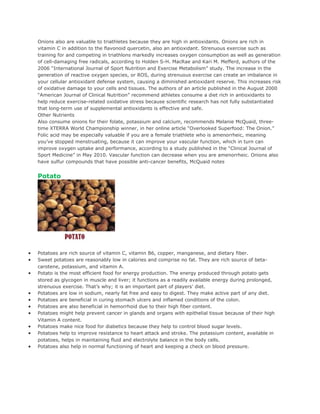 Onions also are valuable to triathletes because they are high in antioxidants. Onions are rich in
    vitamin C in addition to the flavonoid quercetin, also an antioxidant. Strenuous exercise such as
    training for and competing in triathlons markedly increases oxygen consumption as well as generation
    of cell-damaging free radicals, according to Holden S-H. MacRae and Kari M. Mefferd, authors of the
    2006 “International Journal of Sport Nutrition and Exercise Metabolism” study. The increase in the
    generation of reactive oxygen species, or ROS, during strenuous exercise can create an imbalance in
    your cellular antioxidant defense system, causing a diminished antioxidant reserve. This increases risk
    of oxidative damage to your cells and tissues. The authors of an article published in the August 2000
    “American Journal of Clinical Nutrition” recommend athletes consume a diet rich in antioxidants to
    help reduce exercise-related oxidative stress because scientific research has not fully substantiated
    that long-term use of supplemental antioxidants is effective and safe.
    Other Nutrients
    Also consume onions for their folate, potassium and calcium, recommends Melanie McQuaid, three-
    time XTERRA World Championship winner, in her online article “Overlooked Superfood: The Onion.”
    Folic acid may be especially valuable if you are a female triathlete who is amenorrheic, meaning
    you’ve stopped menstruating, because it can improve your vascular function, which in turn can
    improve oxygen uptake and performance, according to a study published in the “Clinical Journal of
    Sport Medicine” in May 2010. Vascular function can decrease when you are amenorrheic. Onions also
    have sulfur compounds that have possible anti-cancer benefits, McQuaid notes


    Potato




•   Potatoes are rich source of vitamin C, vitamin B6, copper, manganese, and dietary fiber.
•   Sweet potatoes are reasonably low in calories and comprise no fat. They are rich source of beta-
    carotene, potassium, and vitamin A.
•   Potato is the most efficient food for energy production. The energy produced through potato gets
    stored as glycogen in muscle and liver; it functions as a readily available energy during prolonged,
    strenuous exercise. That’s why; it is an important part of players’ diet.
•   Potatoes are low in sodium, nearly fat free and easy to digest. They make active part of any diet.
•   Potatoes are beneficial in curing stomach ulcers and inflamed conditions of the colon.
•   Potatoes are also beneficial in hemorrhoid due to their high fiber content.
•   Potatoes might help prevent cancer in glands and organs with epithelial tissue because of their high
    Vitamin A content.
•   Potatoes make nice food for diabetics because they help to control blood sugar levels.
•   Potatoes help to improve resistance to heart attack and stroke. The potassium content, available in
    potatoes, helps in maintaining fluid and electrolyte balance in the body cells.
•   Potatoes also help in normal functioning of heart and keeping a check on blood pressure.
 