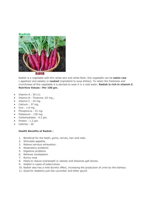 Radish




    Radish is a vegetable with thin white skin and white flesh, this vegetable can be eaten raw
    ( appetizer and salads) or cooked (ingredient to soup dishes). To retain the freshness and
    crunchiness of this vegetable it is advised to soak it in a cold water. Radish is rich in vitamin C.
    Nutritive Values : Per 100 gm.

•   Vitamin A : 30 I.U.
•   Vitamin B : Thiamine .03 mg.;
•   Vitamin C : 24 mg.
•   Calcium : 37 mg.
•   Iron : 1.0 mg
•   Phosphorus : 31 mg.
•   Potassium : 130 mg.
•   Carbohydrates : 4.2 gm.
•   Protein : 1.2 gm.
•   Calories : 20


    Health Benefits of Radish :

    1.    Beneficial for the teeth, gums, nerves, hair and nails.
    2.    Stimulate appetite.
    3.    Relieve nervous exhaustion.
    4.    Respiratory problems
    5.    Digestive problems
    6.    Relieves constipation
    7.    Runny nose
    8.    Helps to reduce overweight or obesity and dissolves gall stones.
    9.    Helpful in cases of tuberculosis.
    10.   Radish also has a mild diuretic effect, increasing the production of urine by the kidneys.
    11.   Good for diabetics just like cucumber and bitter gourd.
 