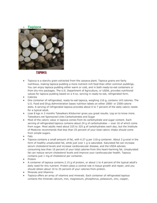•   Tapioca




•   Tapioca is a starchy grain extracted from the cassava plant. Tapioca grains are fairly
    nutritious, making tapioca pudding a more nutrient-rich food than other common puddings.
    You can enjoy tapioca pudding either warm or cold, and in both ready-to-eat containers or
    from dry-mix packages. The U.S. Department of Agriculture, or USDA, provides nutritional
    values for tapioca pudding based on a 4-oz. serving in ready-to-eat, refrigerated form.
•   Calories
•   One container of refrigerated, ready-to-eat tapioca, weighing 110 g, contains 143 calories. The
    U.S. Food and Drug Administration bases nutrition labels on either 2000- or 2500-calorie
    diets. A serving of refrigerated tapioca provides about 6 to 7 percent of the daily caloric needs
    for a typical adult.
•   Lose 8 kgs in 3 months Talwalkars Kiloburner gives you great results. Log on to know more.
    Talwalkars.net Sponsored Links Carbohydrates and Sugar
•   Most of the caloric value in tapioca comes from its carbohydrate and sugar content. Each
    serving of refrigerated tapioca contains about 24 g of carbohydrates -- over 16 of which come
    from sugar. Most adults need about 225 to 325 g of carbohydrates each day, but the Institute
    of Medicine recommends that less than 25 percent of your total caloric intake should come
    from simple sugars.
•   Fats
•   Tapioca contains a small amount of fat, with 4.27 g per 110-g container. About 3 g exist in the
    form of healthy unsaturated fat, while just over 1 g is saturated. Saturated fat can increase
    serum cholesterol levels and increase cardiovascular disease, and the USDA advises
    consuming less than 10 percent of your total calories from this heart-harming fat. Unsaturated
    fat can reduce serum cholesterol levels and improve your cardiovascular health. Tapioca
    contains just 1 mg of cholesterol per container.
•   Protein
•   A container of tapioca contains 2.15 g of protein, or about 1 to 4 percent of the typical adult's
    daily need for this nutrient. Protein plays a central role in tissue growth and repair, and you
    should obtain about 10 to 35 percent of your calories from protein.
•   Minerals and Vitamins
•   Tapioca offers an array of vitamins and minerals. Each container of refrigerated tapioca
    contains the minerals calcium, iron, magnesium, phosphorus, potassium, zinc, copper,
 