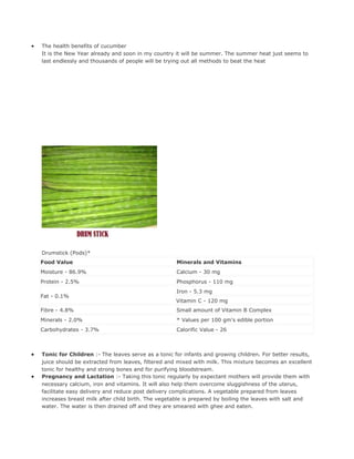 •   The health benefits of cucumber
    It is the New Year already and soon in my country it will be summer. The summer heat just seems to
    last endlessly and thousands of people will be trying out all methods to beat the heat




    Drumstick (Pods)*
    Food Value                                         Minerals and Vitamins
    Moisture - 86.9%                                   Calcium - 30 mg
    Protein - 2.5%                                     Phosphorus - 110 mg
                                                       Iron - 5.3 mg
    Fat - 0.1%
                                                       Vitamin C - 120 mg
    Fibre - 4.8%                                       Small amount of Vitamin B Complex
    Minerals - 2.0%                                    * Values per 100 gm's edible portion
    Carbohydrates - 3.7%                               Calorific Value - 26



•   Tonic for Children :- The leaves serve as a tonic for infants and growing children. For better results,
    juice should be extracted from leaves, filtered and mixed with milk. This mixture becomes an excellent
    tonic for healthy and strong bones and for purifying bloodstream.
•   Pregnancy and Lactation :- Taking this tonic regularly by expectant mothers will provide them with
    necessary calcium, iron and vitamins. It will also help them overcome sluggishness of the uterus,
    facilitate easy delivery and reduce post delivery complications. A vegetable prepared from leaves
    increases breast milk after child birth. The vegetable is prepared by boiling the leaves with salt and
    water. The water is then drained off and they are smeared with ghee and eaten.
 