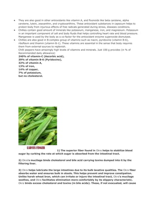 •   They are also good in other antioxidants like vitamin A, and flvonoids like beta carotene, alpha
    carotene, lutein, zeaxanthin, and cryptoxanthins. These antioxidant substances in capsicum helps to
    protect body from injurious effects of free radicals generated during stress, diseases conditions.
•   Chillies contain good amount of minerals like potassium, manganese, iron, and magnesium. Potassium
    in an important component of cell and body fluids that helps controlling heart rate and blood pressure.
    Manganese is used by the body as a co-factor for the antioxidant enzyme superoxide dismutase.
•   Chillies are also good in B-complex group of vitamins such as niacin, pyridoxine (vitamin B-6),
    riboflavin and thiamin (vitamin B-1). These vitamins are essential in the sense that body requires
    them from external sources to replenish.
    Chilli peppers have amazingly high levels of vitamins and minerals. Just 100 g provides (in % of
    Recommended daily allowance)
    240% of vitamin-C (Ascorbic acid),
    39% of vitamin B-6 (Pyridoxine),
    32% of vitamin A,
    13% of iron,
    14% of copper,
    7% of potassium,
    but no cholesterol.




                                  1) The superior fiber found in Okra helps to stabilize blood
    sugar by curbing the rate at which sugar is absorbed from the intestinal tract.

    2) Okra's mucilage binds cholesterol and bile acid carrying toxins dumped into it by the
    filtering liver.

    3) Okra helps lubricate the large intestines due to its bulk laxative qualities. The Okra fiber
    absorbs water and ensures bulk in stools. This helps prevent and improve constipation.
    Unlike harsh wheat bran, which can irritate or injure the intestinal tract, Okra's mucilage
    soothes, and Okra facilitates elimination more comfortably by its slippery characteristic.
    Okra binds excess cholesterol and toxins (in bile acids). These, if not evacuated, will cause
 