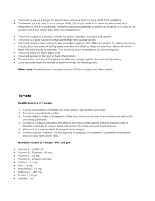 •   Tamarind is use as a gargle for sore throats, and as a drink to bring relief from sunstroke.
•   The heated juice is used to cure conjunctivitis. Eye drops made from tamarind seeds may be a
    treatment for dry eye syndrome. Tamarind seed polysaccharide is adhesive, enabling it to stick to the
    surface of the eye longer than other eye preparations.

•   Tamarind is used as a diuretic remedy for bilious disorders, jaundice and catarrh.
•   Tamarind is a good source of antioxidants that fight against cancer.
•   Tamarind reduces fevers and provides protection against colds. Make an infusion by taking one ounce
    of pulp, pour one quart of boiling water over this and allow to steep for one hour. Strain and drink
    tepid with little honey to sweeten. This will bring down temperature by several degrees.
•   Tamarind helps the body digest food
•   Tamarind applied to the skin to heal inflammation
•   The red outer covering of the seed is an effective remedy against diarrhea and dysentery.
•   Juice extracted from the flowers is given internally for bleeding piles.


    Other uses: Tamarind juice is a great cleanser of brass, copper and other metals.




    Tomato

    Health Benefits of Tomato :

    1.   A large consumption of tomato can help improve skin texture and color.
    2.   Tomato is a good blood purifier.
    3.   Tomato helps in cases of congestion of the liver (protects the liver from cirrhosis) as well as for
         dissolving gallstones.
    4.   Tomato is a natural antiseptic therefore it can help protect against infectionNicotinic acid in
         tomatoes can help to reduce blood cholesterol, thus helps prevent heart diseases.
    5.   Vitamin K in tomatoes helps to prevent hemorrhages.
    6.   Tomato contain lycopene (the red pigment in tomato), this pigment is a powerful antioxidant
         that can also fight cancer cells.

    Nutritive Values of Tomato : Per 100 gm.

•   Vitamin A : 1,000 I.U.
•   Vitamin B : Thiamine .06 mg.;
•   Vitamin C : 23 mg.
•   Vitamin K : amount uncertain
•   Calcium : 11 mg.
•   Iron : .6 mg.
•   Phosphorus : 27 mg.
•   Potassium : 360 mg.
•   Protein : 1.0 gm.
•   Calories : 20
 