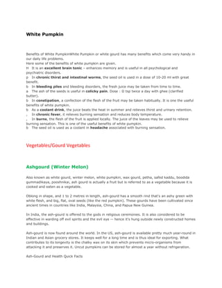 White Pumpkin



Benefits of White PumpkinWhite Pumpkin or white gourd has many benefits which come very handy in
our daily life problems.
Here some of the benefits of white pumpkin are given.
H It is an excellent brain tonic – enhances memory and is useful in all psychological and
psychiatric disorders.
p In chronic thirst and intestinal worms, the seed oil is used in a dose of 10-20 ml with great
benefit.
b In bleeding piles and bleeding disorders, the fresh juice may be taken from time to time.
a The ash of the seeds is useful in colicky pain. Dose : ½ tsp twice a day with ghee (clarified
butter).
b In constipation, a confection of the flesh of the fruit may be taken habitually. It is one the useful
benefits of white pumpkin.
b As a coolant drink, the juice beats the heat in summer and relieves thirst and urinary retention.
, In chronic fever, it relieves burning sensation and reduces body temperature.
, In burns, the flesh of the fruit is applied locally. The juice of the leaves may be used to relieve
burning sensation. This is one of the useful benefits of white pumpkin.
b The seed oil is used as a coolant in headache associated with burning sensation.




Vegetables/Gourd Vegetables



Ashgourd (Winter Melon)

Also known as white gourd, winter melon, white pumpkin, wax gourd, petha, safed kaddu, boodida
gummadikaya, pooshnikai, ash gourd is actually a fruit but is referred to as a vegetable because it is
cooked and eaten as a vegetable.

Oblong in shape, and 1 to 2 metres in length, ash-gourd has a smooth rind that's an ashy green with
white flesh, and big, flat, oval seeds (like the red pumpkin). These gourds have been cultivated since
ancient times in countries like India, Malaysia, China, and Papua New Guinea.

In India, the ash-gourd is offered to the gods in religious ceremonies. It is also considered to be
effective in warding off evil spirits and the evil eye -- hence it's hung outside newly constructed homes
and buildings.

Ash-gourd is now found around the world. In the US, ash-gourd is available pretty much year-round in
Indian and Asian grocery stores. It keeps well for a long time and is thus ideal for exporting. What
contributes to its longevity is the chalky wax on its skin which prevents micro-organisms from
attacking it and preserves it. Uncut pumpkins can be stored for almost a year without refrigeration.

Ash-Gourd and Health Quick Facts
 