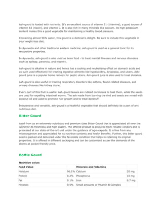 Ash-gourd is loaded with nutrients. It's an excellent source of vitamin B1 (thiamine), a good source of
vitamin B3 (niacin), and vitamin C. It is also rich in many minerals like calcium. Its high potassium
content makes this a good vegetable for maintaining a healthy blood pressure.

Containing almost 96% water, this gourd is a dietician's delight. Be sure to include this vegetable in
your weght-loss diet.

In Ayurveda and other traditional eastern medicine, ash-gourd is used as a general tonic for its
restorative properties.

In Ayurveda, ash-gourd is also used as brain food - to treat mental illnesses and nervous disorders
such as epilepy, paranoia, and insanity.

Ash-gourd is alkaline in nature and hence has a cooling and neutralizing effect on stomach acids and
as such used effectively for treating digestive ailments like hyperacidity, dyspepsia, and ulcers. Ash-
gourd juice is a popular home remedy for peptic ulcers. Ash-gourd juice is also used to treat diabetes.

Ash-gourd is also useful in treating respiratory disorders like asthma, blood-related diseases, and
urinary diseases like kidney stone.

Every part of this fruit is useful. Ash-gourd leaves are rubbed on bruises to heal them, while the seeds
are used for expelling intestinal worms. The ash made from burning the rind and seeds are mixed with
coconut oil and used to promote hair growth and to treat dandruff.

Inexpensive and versatile, ash-gourd is a healthful vegetable that should definitely be a part of any
nutritious diet.

Bitter Gourd

Avail from us an extremely nutritious and premium class Bitter Gourd that is appreciated all over the
world for its freshness and high quality. The offered product is procured from reliable vendors and is
processed at our state-of-the-art unit under the guidance of agro experts. It is free from any
microorganism and appreciated for its nutritive contents and health benefits. Further, this bitter gourd
seed is packed and delivered under the favorable condition that helps in retaining its original
properties. It is offered in different packaging and can be customized as per the demands of the
clients at pocket friendly price.



Bottle Gourd

Nutritive value:
Food Value                                      Minerals and Vitamins
Moisture                                96.1% Calcium                                      20 mg
Protein                                 0.2%    Phosphorus                                 10 mg
Fat                                     0.1%    Iron                                       0.7 mg
Minerals                                0.5%    Small amounts of Vitamin B Complex
 