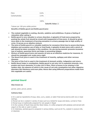 Fibre                                   0.6%
    Carbohydrates                           2.5%


                                            100%
                                                   Calorific Value 12
    *Values per 100 gms edible portion
    Benefits of Bottle gourd and Bottle gourd juice

•   The cooked vegetable is cooling, diuretic, sedative and antibilious. It gives a feeling of
    relaxation after eating it.
•   Bottle gourd is very valuable in urinary disorders. A glassful of fresh juice prepared by
    grating the whole fruit should be mixed with teaspoonful of lime juice. It should be given
    once daily in the treatment of burning sensation in urinary passage due to high acidity of
    urine. It serves as an alkaline mixture.
•   The juice of bottle gourd is a valuable medicine for excessive thirst due to severe diarrhoea,
    diabetes and excessive use of fatty or fried foods. A glassful of plain juice with a pinch of
    salt should be taken everyday in this condition. Its use during summer prevents excessive
    loss of sodium, quenches thirst and helps in preventing fatigue.
•   Mixture of bottle gourd juice and sesame oil acts as an effective medicine for insomnia. It
    should be massaged over scalp every night
•   The Gourd fruit juice is used in the treatment of insanity, epilepsy and other nervous
    diseases.
•   The juice of the fruit is used in the treatment of stomach acidity, indigestion and ulcers.
•   Bottle Gourd helps in constipation. Bottle gourd is not only rich in essential minerals, iron,
    protein and trace elements; it is also rich in fibre. Fibre is known to be missing in the
    modern diet, the absence of which is the cause of not only constipation but other digestive
    disorders like flatulence and even piles. Hence diet using different preparations made from
    this vegetable are useful.




    pointed Gourd

    Also known as

    parwal, patol, parval, patola.

    Culinary Uses

    · It is used as ingredients of soup, stew, curry, sweet, or eaten fried and as dorma with roe or meat
    stufings.
    · Parwal can be is cooked in variety of ways such as a boiled for soups and stews, curried or fried.
    · Parwal soup is traditionally prepared for sick people in Nepal
    · In the cuisines of South Asia and the West Indies, it is often prepared with potatoes and served with
    yogurt on the side or used in subzis.
    · In Indonesia, pointed gourd is prepared in various dishes, such as stir fry, cooked in coconut milk,
    or steamed.
 