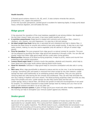Health benefits

    · Pointed gourd contains vitamin A, B1, B2, and C. It also contains minerals like calcium,
    phosphorous, iron, copper and potassium.
    · From the ayurvedic perspective, pointed gourd is excellent for balancing Kapha. It helps purify blood
    tissue, enhances digestion, and stimulates the liver.



    Ridge gourd

    It has assumed the reputation of the most tasteless vegetable to eat among children. But despite of
    the fact that it doesn't taste very good, it has many health benefits such as:
•   A nutrition powerhouse: Ridge gourd is loaded with nutrients such as dietary fiber, vitamin C,
    riboflavin, zinc, thiamin, iron and magnesium. It is also low in fat and calories.
•   An ideal weight loss food: Being low in saturated fat and cholesterol and high in dietary fiber, it
    becomes the ideal choice for anyone who wishes to lose some weight quickly. It also has a very high
    water content, making it a very low calorie vegetable (only 60 calories in 100 gm of cooked ridge
    gourd).
•   Cure for jaundice: The juice prepared from ridge gourd is a natural remedy for jaundice. The juice
    can be prepared by pounding the bitter ridge gourd and squeezing it through a cloth. You can also eat
    powder made from bitter ridge gourd seeds and dry crusts when curing jaundice.
•   Blood purifier: Because of its blood purifying properties, it helps to purify, restore and nourish liver
    protecting it from alcohol intoxication.
•   Lowers blood sugar level: It contains insulin-like peptides, alkaloids and charantin, which help to
    lower blood and urine sugar levels without altering blood insulin levels.
•   Good for stomach: Cellulose in ridge gourd helps to overcome constipation and also aids in curing
    piles.
•   Skin care: When ridge gourd/loofah is allowed to mature and dry on the vine, it can be harvested as
    a sponge. Everything (skin and seeds) is removed from them except for the main network. Loofah
    sponge has been used traditionally as an exfoliating product when bathing. They are very good for
    removing dead skin cells leaving the skin smooth and conditioned. They can also help stimulate the
    skin thus making it healthier and more vibrant. The blood purifying properties make sure that you stay
    away from pimples and acne. Loofah sponge can also help control body and foot odor.
    Loofah sponge, being a natural fiber, will attract the growth of mold and microorganisms if not cared
    for properly. It is therefore important to keep loofah sponge clean by making sure you rinse out all
    soaps or salt residues and allow it to air dry after use.
•   Strengthens immune system: A glass of Ridge gourd juice mixed with other healthy vegetables in
    the morning can help to strengthen your immune system against any infection.



    Snake gourd

    We are one of the well-known exporters, processors and suppliers of Snake Gourd which is widely
    appreciated by our valuable clients. This is procured from reliable local vendors under the strict
    supervision of our quality inspectors. The offered product is pure, unadulterated and processed in our
    state-of-the-art processing unit by giving utmost importance to hygiene. Moreover, our valuable
    clients can obtain the offered range at a highly cost-effective price.
 