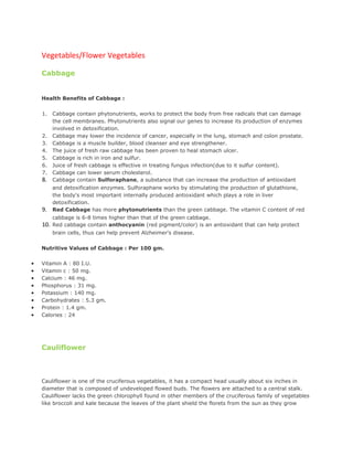 Vegetables/Flower Vegetables

    Cabbage


    Health Benefits of Cabbage :

    1.   Cabbage contain phytonutrients, works to protect the body from free radicals that can damage
         the cell membranes. Phytonutrients also signal our genes to increase its production of enzymes
         involved in detoxification.
    2.   Cabbage may lower the incidence of cancer, especially in the lung, stomach and colon prostate.
    3.   Cabbage is a muscle builder, blood cleanser and eye strengthener.
    4.   The juice of fresh raw cabbage has been proven to heal stomach ulcer.
    5.   Cabbage is rich in iron and sulfur.
    6.   Juice of fresh cabbage is effective in treating fungus infection(due to it sulfur content).
    7.   Cabbage can lower serum cholesterol.
    8.   Cabbage contain Sulforaphane, a substance that can increase the production of antioxidant
         and detoxification enzymes. Sulforaphane works by stimulating the production of glutathione,
         the body's most important internally produced antioxidant which plays a role in liver
         detoxification.
    9.   Red Cabbage has more phytonutrients than the green cabbage. The vitamin C content of red
         cabbage is 6-8 times higher than that of the green cabbage.
    10. Red cabbage contain anthocyanin (red pigment/color) is an antioxidant that can help protect
         brain cells, thus can help prevent Alzheimer's disease.

    Nutritive Values of Cabbage : Per 100 gm.

•   Vitamin A : 80 I.U.
•   Vitamin c : 50 mg.
•   Calcium : 46 mg.
•   Phosphorus : 31 mg.
•   Potassium : 140 mg.
•   Carbohydrates : 5.3 gm.
•   Protein : 1.4 gm.
•   Calories : 24




    Cauliflower


    Cauliflower
    Cauliflower is one of the cruciferous vegetables, it has a compact head usually about six inches in
    diameter that is composed of undeveloped flowed buds. The flowers are attached to a central stalk.
    Cauliflower lacks the green chlorophyll found in other members of the cruciferous family of vegetables
    like broccoli and kale because the leaves of the plant shield the florets from the sun as they grow
 