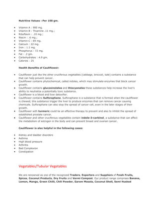 Nutritive Values : Per 100 gm.

•   Vitamin A : 900 mg.
•   Vitamin B : Thiamine .11 mg.;
•   Riboflavin : .10 mg.;
•   Niacin : .6 mg.;
•   Vitamin C : 69 mg.
•   Calcium : 22 mg.
•   Iron : 1.1 mg.
•   Phosphorus : 72 mg.
•   Fat : .2 gm.
•   Carbohydrates : 4.9 gm.
•   Calories : 25


    Health Benefits of Cauliflower:

•   Cauliflower just like the other cruciferous vegetables (cabbage, broccoli, kale) contains a substance
    that can help prevent cancer.
•   Cauliflower contains phytochemical, called indoles, which may stimulate enzymes that block cancer
    growth.
•   Cauliflower contains glucosinolates and thiocyanates these substances help increase the liver's
    ability to neutralize a potentially toxic substance.
•   Cauliflower is a blood and liver detoxifier.
•   Cauliflower contains Sulforaphane. Sulforaphane is a substance that is formed when the cauliflower
    is chewed, this substance trigger the liver to produce enzymes that can remove cancer causing
    chemicals. Sulforaphane can also stop the spread of cancer cell, even in the later stages of their
    growth.
•   Cauliflower with turmeric could be an effective therapy to prevent and also to inhibit the spread of
    established prostate cancer.
•   Cauliflower and other cruciferous vegetables contain indole-3-carbinol, a substance that can affect
    the metabolism of estrogen in the body and can prevent breast and ovarian cancer.

    Cauliflower is also helpful in the following cases:

•   Kidney and bladder disorders
•   Asthma
•   High blood pressure
•   Arthritis
•   Bad Complexion
•   Constipation




    Vegetables/Tubular Vegetables

    We are renowned as one of the recognized Traders, Exporters and Suppliers of Fresh Fruits,
    Spices, Coconut Products, Dry Fruits and Vermi Compost. Our product range comprises Banana,
    Lemon, Mango, Green Chilli, Chili Powder, Garam Masala, Coconut Shell, Semi Husked
 