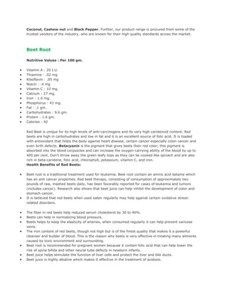 Coconut, Cashew nut and Black Pepper. Further, our product range is procured from some of the
    trusted vendors of the industry, who are known for their high quality standards across the market.



    Beet Root

    Nutritive Values : Per 100 gm.

•   Vitamin A : 20 I.U.
•   Thiamine : .02 mg
•   Riboflavin : .05 mg
•   Niacin : .4 mg
•   Vitamin C : 10 mg.
•   Calcium : 27 mg.
•   Iron : 1.0 mg.
•   Phosphorus : 43 mg.
•   Fat : .1 gm.
•   Carbohydrates : 9.6 gm.
•   Protein : 1.6 gm.
•   Calories : 42


    Red Beet is unique for its high levels of anti-carcinogens and its very high carotenoid content. Red
    beets are high in carbohydrates and low in fat and it is an excellent source of folic acid. It is loaded
    with antioxidant that helps the body against heart disease, certain cancer especially colon cancer and
    even birth defects. Betacyanin is the pigment that gives beets their red color; this pigment is
    absorbed into the blood corpuscles and can increase the oxygen-carrying ability of the blood by up to
    400 per cent. Don't throw away the green leafy tops as they can be cooked like spinach and are also
    rich in beta-carotene, folic acid, chlorophyll, potassium, vitamin C, and iron.
    Health Benefits of Red Beets:

•   Beet root is a traditional treatment used for leukemia. Beet root contain an amino acid betaine which
    has an anti cancer properties. Red beet therapy, consisting of consumption of approximately two
    pounds of raw, mashed beets daily, has been favorably reported for cases of leukemia and tumors
    (includes cancer). Research also shows that beet juice can help inhibit the development of colon and
    stomach cancer.
•   It is believed that red beets when used eaten regularly may help against certain oxidative stress-
    related disorders.

•   The fiber in red beets help reduced serum cholesterol by 30 to 40%.
•   Beets can help in normalizing blood pressure.
•   Beets helps to keep the elasticity of arteries, when consumed regularly it can help prevent varicose
    veins.
•   The iron content of red beets, though not high but is of the finest quality that makes it a powerful
    cleanser and builder of blood. This is the reason why beets is very effective in treating many ailments
    caused by toxic environment and surrounding.
•   Beet root is recommended for pregnant women because it contain folic acid that can help lower the
    risk of spina bifida and other neural tube defects in newborn infants.
•   Beet juice helps stimulate the function of liver cells and protect the liver and bile ducts.
•   Beet juice is highly alkaline which makes it effective in the treatment of acidosis.
 