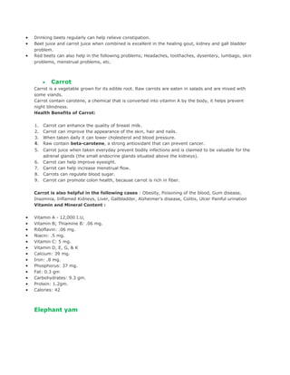 •   Drinking beets regularly can help relieve constipation.
•   Beet juice and carrot juice when combined is excellent in the healing gout, kidney and gall bladder
    problem.
•   Red beets can also help in the following problems; Headaches, toothaches, dysentery, lumbago, skin
    problems, menstrual problems, etc.
         •   Carrot
         •   Carrot
         •   Carrot
    Carrot is a vegetable grown for its edible root. Raw carrots are eaten in salads and are mixed with
    some viands.
    Carrot contain carotene, a chemical that is converted into vitamin A by the body, it helps prevent
    night blindness.
    Health Benefits of Carrot:

    1.   Carrot can enhance the quality of breast milk.
    2.   Carrot can improve the appearance of the skin, hair and nails.
    3.   When taken daily it can lower cholesterol and blood pressure.
    4.   Raw contain beta-carotene, a strong antioxidant that can prevent cancer.
    5.   Carrot juice when taken everyday prevent bodily infections and is claimed to be valuable for the
         adrenal glands (the small endocrine glands situated above the kidneys).
    6.   Carrot can help improve eyesight.
    7.   Carrot can help increase menstrual flow.
    8.   Carrots can regulate blood sugar.
    9.   Carrot can promote colon health, because carrot is rich in fiber.

    Carrot is also helpful in the following cases : Obesity, Poisoning of the blood, Gum disease,
    Insomnia, Inflamed Kidneys, Liver, Gallbladder, Alzheimer's disease, Colitis, Ulcer Painful urination
    Vitamin and Mineral Content :

•   Vitamin A - 12,000 I.U,
•   Vitamin B; Thiamine B: .06 mg.
•   Riboflavin: .06 mg.
•   Niacin: .5 mg.
•   Vitamin C: 5 mg.
•   Vitamin D, E, G, & K
•   Calcium: 39 mg.
•   Iron: .8 mg.
•   Phosphorus: 37 mg.
•   Fat: 0.3 gm
•   Carbohydrates: 9.3 gm.
•   Protein: 1.2gm.
•   Calories: 42



    Elephant yam
 