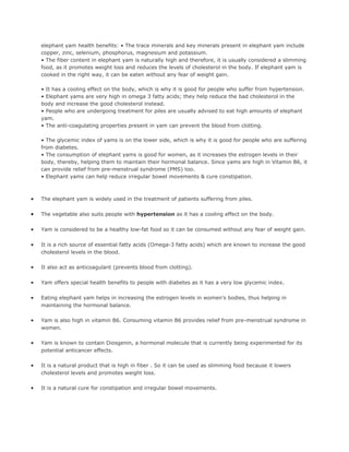 elephant yam health benefits: • The trace minerals and key minerals present in elephant yam include
    copper, zinc, selenium, phosphorus, magnesium and potassium.
    • The fiber content in elephant yam is naturally high and therefore, it is usually considered a slimming
    food, as it promotes weight loss and reduces the levels of cholesterol in the body. If elephant yam is
    cooked in the right way, it can be eaten without any fear of weight gain.

    • It has a cooling effect on the body, which is why it is good for people who suffer from hypertension.
    • Elephant yams are very high in omega 3 fatty acids; they help reduce the bad cholesterol in the
    body and increase the good cholesterol instead.
    • People who are undergoing treatment for piles are usually advised to eat high amounts of elephant
    yam.
    • The anti-coagulating properties present in yam can prevent the blood from clotting.

    • The glycemic index of yams is on the lower side, which is why it is good for people who are suffering
    from diabetes.
    • The consumption of elephant yams is good for women, as it increases the estrogen levels in their
    body, thereby, helping them to maintain their hormonal balance. Since yams are high in Vitamin B6, it
    can provide relief from pre-menstrual syndrome (PMS) too.
    • Elephant yams can help reduce irregular bowel movements & cure constipation.



•   The elephant yam is widely used in the treatment of patients suffering from piles.

•   The vegetable also suits people with hypertension as it has a cooling effect on the body.

•   Yam is considered to be a healthy low-fat food so it can be consumed without any fear of weight gain.

•   It is a rich source of essential fatty acids (Omega-3 fatty acids) which are known to increase the good
    cholesterol levels in the blood.

•   It also act as anticoagulant (prevents blood from clotting).

•   Yam offers special health benefits to people with diabetes as it has a very low glycemic index.

•   Eating elephant yam helps in increasing the estrogen levels in women’s bodies, thus helping in
    maintaining the hormonal balance.

•   Yam is also high in vitamin B6. Consuming vitamin B6 provides relief from pre-menstrual syndrome in
    women.

•   Yam is known to contain Diosgenin, a hormonal molecule that is currently being experimented for its
    potential anticancer effects.

•   It is a natural product that is high in fiber . So it can be used as slimming food because it lowers
    cholesterol levels and promotes weight loss.

•   It is a natural cure for constipation and irregular bowel movements.
 