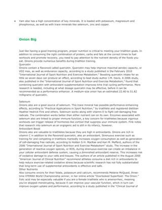 •   Yam also has a high concentration of key minerals. It is loaded with potassium, magnesium and
    phosphorous, as well as with trace minerals like selenium, zinc and copper.




    Onion Big


    Just like having a good training program, proper nutrition is critical to meeting your triathlon goals. In
    addition to consuming the right combination of protein, carbs and fats at the correct times to fuel
    workouts and promote recovery, you need to pay attention to the nutrient density of the foods you
    eat. Onions provide numerous benefits during triathlon training.
    Quercetin
    Onions contain a flavonoid called quercetin. Quercetin may help improve maximal aerobic capacity, or
    VO2 max, as well as endurance capacity, according to a study published in the February 2010
    “International Journal of Sport Nutrition and Exercise Metabolism.” Boosting quercetin intake for as
    little as seven days can produce an effect, according to lead study author J.M. Davis. A 2006 study,
    also published in the “International Journal of Sport Nutrition and Exercise Metabolism,” found that
    combining quercetin with antioxidant supplementation improves time trial cycling performance. More
    research is needed, including at what dosage quercetin may be effective, before it can be
    recommended as a performance enhancer. A medium-size onion has an estimated 22.40 to 51.82
    milligrams of quercetin.

    Selenium
    Onions also are a good source of selenium. This trace mineral has possible performance-enhancing
    effects, according to “Practical Applications in Sport Nutrition,” by triathlete and registered dietitian
    Heather Hedrick Fink and others. Selenium works along with vitamin E to fight cell-damaging free
    radicals. The combination works better than either nutrient can on its own. Enzymes associated with
    selenium also are linked to proper immune function, a key concern for triathletes because vigorous
    workouts can trigger release of hormones like cortisol that suppress your immune system. Fink notes
    that research into selenium as an ergogenic aid is still in its infancy, however.
    Antioxidant Boost
    Onions also are valuable to triathletes because they are high in antioxidants. Onions are rich in
    vitamin C in addition to the flavonoid quercetin, also an antioxidant. Strenuous exercise such as
    training for and competing in triathlons markedly increases oxygen consumption as well as generation
    of cell-damaging free radicals, according to Holden S-H. MacRae and Kari M. Mefferd, authors of the
    2006 “International Journal of Sport Nutrition and Exercise Metabolism” study. The increase in the
    generation of reactive oxygen species, or ROS, during strenuous exercise can create an imbalance in
    your cellular antioxidant defense system, causing a diminished antioxidant reserve. This increases risk
    of oxidative damage to your cells and tissues. The authors of an article published in the August 2000
    “American Journal of Clinical Nutrition” recommend athletes consume a diet rich in antioxidants to
    help reduce exercise-related oxidative stress because scientific research has not fully substantiated
    that long-term use of supplemental antioxidants is effective and safe.
    Other Nutrients
    Also consume onions for their folate, potassium and calcium, recommends Melanie McQuaid, three-
    time XTERRA World Championship winner, in her online article “Overlooked Superfood: The Onion.”
    Folic acid may be especially valuable if you are a female triathlete who is amenorrheic, meaning
    you’ve stopped menstruating, because it can improve your vascular function, which in turn can
    improve oxygen uptake and performance, according to a study published in the “Clinical Journal of
 