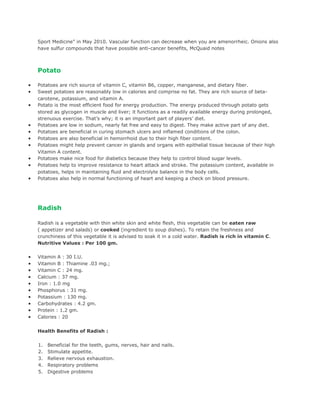 Sport Medicine” in May 2010. Vascular function can decrease when you are amenorrheic. Onions also
    have sulfur compounds that have possible anti-cancer benefits, McQuaid notes



    Potato

•   Potatoes are rich source of vitamin C, vitamin B6, copper, manganese, and dietary fiber.
•   Sweet potatoes are reasonably low in calories and comprise no fat. They are rich source of beta-
    carotene, potassium, and vitamin A.
•   Potato is the most efficient food for energy production. The energy produced through potato gets
    stored as glycogen in muscle and liver; it functions as a readily available energy during prolonged,
    strenuous exercise. That’s why; it is an important part of players’ diet.
•   Potatoes are low in sodium, nearly fat free and easy to digest. They make active part of any diet.
•   Potatoes are beneficial in curing stomach ulcers and inflamed conditions of the colon.
•   Potatoes are also beneficial in hemorrhoid due to their high fiber content.
•   Potatoes might help prevent cancer in glands and organs with epithelial tissue because of their high
    Vitamin A content.
•   Potatoes make nice food for diabetics because they help to control blood sugar levels.
•   Potatoes help to improve resistance to heart attack and stroke. The potassium content, available in
    potatoes, helps in maintaining fluid and electrolyte balance in the body cells.
•   Potatoes also help in normal functioning of heart and keeping a check on blood pressure.




    Radish

    Radish is a vegetable with thin white skin and white flesh, this vegetable can be eaten raw
    ( appetizer and salads) or cooked (ingredient to soup dishes). To retain the freshness and
    crunchiness of this vegetable it is advised to soak it in a cold water. Radish is rich in vitamin C.
    Nutritive Values : Per 100 gm.

•   Vitamin A : 30 I.U.
•   Vitamin B : Thiamine .03 mg.;
•   Vitamin C : 24 mg.
•   Calcium : 37 mg.
•   Iron : 1.0 mg
•   Phosphorus : 31 mg.
•   Potassium : 130 mg.
•   Carbohydrates : 4.2 gm.
•   Protein : 1.2 gm.
•   Calories : 20


    Health Benefits of Radish :

    1.   Beneficial for the teeth, gums, nerves, hair and nails.
    2.   Stimulate appetite.
    3.   Relieve nervous exhaustion.
    4.   Respiratory problems
    5.   Digestive problems
 
