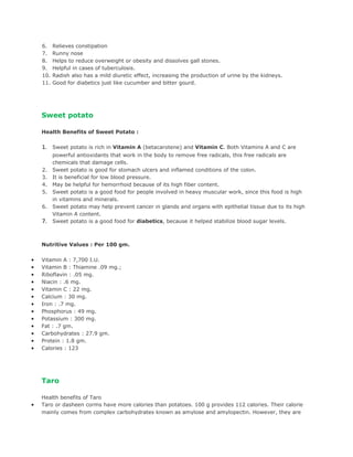 6.    Relieves constipation
    7.    Runny nose
    8.    Helps to reduce overweight or obesity and dissolves gall stones.
    9.    Helpful in cases of tuberculosis.
    10.   Radish also has a mild diuretic effect, increasing the production of urine by the kidneys.
    11.   Good for diabetics just like cucumber and bitter gourd.




    Sweet potato

    Health Benefits of Sweet Potato :

    1. Sweet potato is rich in Vitamin A (betacarotene) and Vitamin C. Both Vitamins A and C are
          powerful antioxidants that work in the body to remove free radicals, this free radicals are
          chemicals that damage cells.
    2.    Sweet potato is good for stomach ulcers and inflamed conditions of the colon.
    3.    It is beneficial for low blood pressure.
    4.    May be helpful for hemorrhoid because of its high fiber content.
    5.    Sweet potato is a good food for people involved in heavy muscular work, since this food is high
          in vitamins and minerals.
    6.    Sweet potato may help prevent cancer in glands and organs with epithelial tissue due to its high
          Vitamin A content.
    7.    Sweet potato is a good food for diabetics, because it helped stabilize blood sugar levels.



    Nutritive Values : Per 100 gm.

•   Vitamin A : 7,700 I.U.
•   Vitamin B : Thiamine .09 mg.;
•   Riboflavin : .05 mg.
•   Niacin : .6 mg.
•   Vitamin C : 22 mg.
•   Calcium : 30 mg.
•   Iron : .7 mg.
•   Phosphorus : 49 mg.
•   Potassium : 300 mg.
•   Fat : .7 gm.
•   Carbohydrates : 27.9 gm.
•   Protein : 1.8 gm.
•   Calories : 123




    Taro

    Health benefits of Taro
•   Taro or dasheen corms have more calories than potatoes. 100 g provides 112 calories. Their calorie
    mainly comes from complex carbohydrates known as amylose and amylopectin. However, they are
 