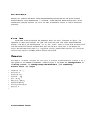 Facts About Brinjal

    Brinjal is not beneficial for person having excessive bile humor and one who has acidity problem.
    Pregnant woman should avoid its use. In Traditional Chinese Medicine, all parts of the plant can be
    used to stop intestinal bleeding. The fruit of the plant is used as an antidote in cases of mushroom
    poisoning.




    Chow chow
           Chow chow is rich in Vitamin C and potassium, and 1 cup counts for around 40 calories. The
    vegetable in itself is quite tasteless but chow chow bhath and chow chow koottu seem to be quite
    popular, especially in the Andhra cuisine. Curd is a dairy product produced by bacterial fermentation of
    milk. Fermentation of lactose produces lactic acid, which acts on milk protein to give yoghurt its
    texture and its characteristic tang. It is a nutritional food with unique health benefits. It is nutritionally
    rich in protein, calcium, riboflavin, vitamin B6 and vitamin B12.



    Cucumber

    Cucumber is a fruit that came from the same family as pumpkin, zucchini and other squashes. It has a
    dark green rind and white succulent flesh. There are 2 types of cucumbers the pickling varieties and
    the slicing varieties. The pickling variety is relatively small (2 - 4 inches long).
    Nutritive Values : Per 100 gm.

•   Vitamin A 180 I.U.
•   Niacin Trace
•   Vitamin C 9 mg.
•   Calcium 32 mg.
•   Iron 1.8 mg.
•   Phosphorus 27 mg.
•   Potassium 80 mg.
•   Carbohydrates 17 gm.
•   Calories 70
•




    Reported Health Benefits :
 