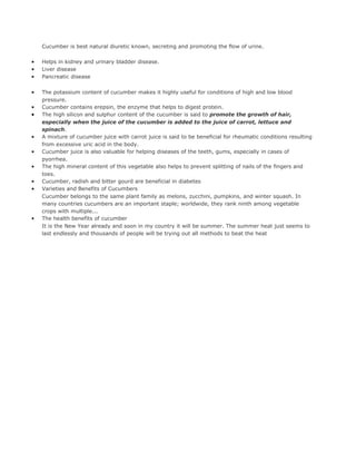 Cucumber is best natural diuretic known, secreting and promoting the flow of urine.

•   Helps in kidney and urinary bladder disease.
•   Liver disease
•   Pancreatic disease

•   The potassium content of cucumber makes it highly useful for conditions of high and low blood
    pressure.
•   Cucumber contains erepsin, the enzyme that helps to digest protein.
•   The high silicon and sulphur content of the cucumber is said to promote the growth of hair,
    especially when the juice of the cucumber is added to the juice of carrot, lettuce and
    spinach.
•   A mixture of cucumber juice with carrot juice is said to be beneficial for rheumatic conditions resulting
    from excessive uric acid in the body.
•   Cucumber juice is also valuable for helping diseases of the teeth, gums, especially in cases of
    pyorrhea.
•   The high mineral content of this vegetable also helps to prevent splitting of nails of the fingers and
    toes.
•   Cucumber, radish and bitter gourd are beneficial in diabetes
•   Varieties and Benefits of Cucumbers
    Cucumber belongs to the same plant family as melons, zucchini, pumpkins, and winter squash. In
    many countries cucumbers are an important staple; worldwide, they rank ninth among vegetable
    crops with multiple...
•   The health benefits of cucumber
    It is the New Year already and soon in my country it will be summer. The summer heat just seems to
    last endlessly and thousands of people will be trying out all methods to beat the heat
 