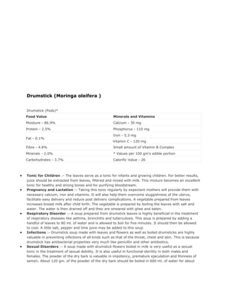 Drumstick (Moringa oleifera )


    Drumstick (Pods)*
    Food Value                                          Minerals and Vitamins
    Moisture - 86.9%                                    Calcium - 30 mg
    Protein - 2.5%                                      Phosphorus - 110 mg
                                                        Iron - 5.3 mg
    Fat - 0.1%
                                                        Vitamin C - 120 mg
    Fibre - 4.8%                                        Small amount of Vitamin B Complex
    Minerals - 2.0%                                     * Values per 100 gm's edible portion
    Carbohydrates - 3.7%                                Calorific Value - 26



•   Tonic for Children :- The leaves serve as a tonic for infants and growing children. For better results,
    juice should be extracted from leaves, filtered and mixed with milk. This mixture becomes an excellent
    tonic for healthy and strong bones and for purifying bloodstream.
•   Pregnancy and Lactation :- Taking this tonic regularly by expectant mothers will provide them with
    necessary calcium, iron and vitamins. It will also help them overcome sluggishness of the uterus,
    facilitate easy delivery and reduce post delivery complications. A vegetable prepared from leaves
    increases breast milk after child birth. The vegetable is prepared by boiling the leaves with salt and
    water. The water is then drained off and they are smeared with ghee and eaten.
•   Respiratory Disorder :- A soup prepared from drumstick leaves is highly beneficial in the treatment
    of respiratory diseases like asthma, bronchitis and tuberculosis. This soup is prepared by adding a
    handful of leaves to 80 ml. of water and is allowed to boil for five minutes. It should then be allowed
    to cool. A little salt, pepper and lime juice may be added to this soup
•   Infections :- Drumstick soup made with leaves and flowers as well as boiled drumsticks are highly
    valuable in preventing infections of all kinds such as that of the throat, chest and skin. This is because
    drumstick has antibacterial properties very much like penicillin and other antibiotics.
•   Sexual Disorders :- A soup made with drumstick flowers boiled in milk is very useful as a sexual
    tonic in the treatment of sexual debility. It is also useful in functional sterility in both males and
    females. The powder of the dry bark is valuable in impotency, premature ejaculation and thinness of
    semen. About 120 gm. of the powder of the dry bark should be boiled in 600 ml. of water for about
 
