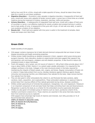 half an hour and 30 ml. of this. mixed with a table spoonful of honey, should be taken three times
    daily for a month to cure these conditions.
•   Digestive Disorders :- Drumstick is also valuable in digestive disorders. A teaspoonful of fresh leaf
    juice, mixed with honey and a glassful of tender coconut water, is given two or three times as a herbal
    medicine during the treatment of cholera, dysentery, diarrhea, colitis and jaundice.
•   Urinary Disorders :- A tablespoonful of coagulated fresh leaf juice, mixed with a glass of fresh juice
    of cucumber or carrot, is an effective medicine for scanty urination and constant burning in urethra
    due to high acidity of urine. A teaspoonful of the juice with 10 gm. of rock salt once daily, is used to
    cure excessive urination of non diabetics.
•   Beauty-Aid :- Fresh leaf juice applied with lime juice is useful in the treatment of pimples, black
    heads and keeps one's face fresh.




    Green Chilli

    Health benefits of chili peppers

•   Chili pepper contains impressive list of plant derived chemical compounds that are known to have
    disease preventing and health promoting properties.
•   Chillies contain health benefiting an alkaloid compound in them, capsaicin which gives strong spicy
    pungent character. Early laboratory studies on experimental mammals suggest that capsaicin has
    anti-bacterial, anti-carcinogenic, analgesic and anti-diabetic properties. It also found to reduce LDL
    cholesterol levels in obese individuals.
•   Fresh chili peppers, red or green, are rich source of vitamin-C. 100 g fresh chilies provide about 143.7
    mcg or about 240% of RDA. Vitamin C is a potent water soluble antioxidant. It is required for the
    collagen synthesis in the body. Collagen is the main structural protein in the body required for
    maintaining the integrity of blood vessels, skin, organs, and bones. Regular consumption of foods rich
    in vitamin C helps body protect from scurvy; develop resistance against infectious agents (boosts
    immunity) and scavenge harmful, pro-inflammatory free radicals fro the body. helps remove harmful
    free radicals from the body.
•   They are also good in other antioxidants like vitamin A, and flvonoids like beta carotene, alpha
    carotene, lutein, zeaxanthin, and cryptoxanthins. These antioxidant substances in capsicum helps to
    protect body from injurious effects of free radicals generated during stress, diseases conditions.
•   Chillies contain good amount of minerals like potassium, manganese, iron, and magnesium. Potassium
    in an important component of cell and body fluids that helps controlling heart rate and blood pressure.
    Manganese is used by the body as a co-factor for the antioxidant enzyme superoxide dismutase.
•   Chillies are also good in B-complex group of vitamins such as niacin, pyridoxine (vitamin B-6),
    riboflavin and thiamin (vitamin B-1). These vitamins are essential in the sense that body requires
    them from external sources to replenish.
    Chilli peppers have amazingly high levels of vitamins and minerals. Just 100 g provides (in % of
    Recommended daily allowance)
    240% of vitamin-C (Ascorbic acid),
    39% of vitamin B-6 (Pyridoxine),
    32% of vitamin A,
    13% of iron,
    14% of copper,
 