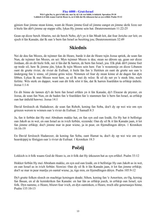 Fisy 6000 - Grut-Israel
Wêr't gjin fisy is, giet it folk om: mar hy dy't de wet hâldt, is lokkich. Spreuken 29:18
Lokkich is it folk waans God de Heare is, en it folk dat Hy útkeazen hat as syn erfdiel. Psalm 33:12
13
gjinien foar jimme stean kinne, want de Heare jimme God sil jimme eangst en jimme skrik lizze oer
it hiele lân dêr't jimme op stappe sille, lykas Hy jimme sein hat. Deuteronomium 11:22-25
Gean op dizze berch Abarim, nei de berch Nebo, dy't yn it lân Moab leit, dat foar Jericho oer leit; en
sjoch it lân Kanaän, dat Ik oan 'e bern fan Israel as besitting jou; Deuteronomium 32:49
Skiednis
Nei de dea fan Mozes, de tsjinner fan de Heare, barde it dat de Heare tsjin Jozua spriek, de soan fan
Nun, de tsjinner fan Mozes, en sei: Myn tsjinner Mozes is dea; stean no dêrom op, gean oer dizze
Jordaan, dû en dit hiele folk, nei it lân dat Ik harren, de bern fan Israel, jou. Elk plak dêr't jimme foet
op trede sil, haw Ik jimme jûn, lykas Ik tsjin Mozes sein haw. Fan 'e woastenije en dizze Libanon
oant de grutte rivier, de rivier de Eufraat, it hiele lân fan 'e Hettiten en oant de grutte see oan 'e
ûndergong fan 'e sinne, sil jimme grins wêze. Nimmen sil foar dy stean kinne al de dagen fan dyn
libben. Lykas Ik mei Mozes west haw, sa sil Ik mei dy wêze: Ik sil dy net yn 'e steek litte, noch
ferlitte. Wês sterk en dapper, want oan dit folk silst it lân, dat Ik harren foarâlden ta erfskip útdiele.
Jozua 1:1-6
En dit binne de lannen dy't de bern fan Israel erfden yn it lân Kanaän, dy't Eleazar de pryster, en
Jozua, de soan fan Nun, en de haden fan 'e foarâlden fan 'e stammen fan 'e bern fan Israel, as erfskip
oan har útdield hawwe. Jozua 14:1
David fersloech ek Hadadezer, de soan fan Rehob, kening fan Soba, doe't dy op wei wie om syn
grinzen werom te winnen oan 'e rivier de Eufraat. 2 Samuël 8:3
Ja, fan it ferbûn dat Hy mei Abraham makke hat, en fan syn eed oan Izaäk; En Hy hat it befêstige
oan Jakob as in wet, en oan Israel as in ivich ferbûn, sizzende: Oan dy sil Ik it lân Kanaän jaan, it lot
fan jimme erfskip; doe't jimme mar in pear wiene, ja in pear, en frjemdlingen dêryn. 1 Kroniken
16:16-19
En David fersloech Hadarezer, de kening fan Soba, oant Hamat ta, doe't dy op wei wie om syn
hearskippij te fêstigjen oan 'e rivier de Eufraat. 1 Kroniken 18:3
Poëzij
Lokkich is it folk waans God de Heare is, en it folk dat Hy útkeazen hat as syn erfdiel. Psalm 33:12
Hokker ferbûn Hy mei Abraham makke, en syn eed oan Izaäk; en it befêstige Hy oan Jakob as in wet,
en oan Israel as in ivich ferbûn: Siswize: Oan dy sil Ik it lân Kanaän jaan, it lot fan jimme erfskip;
doe't se mar in pear manlju yn oantal wiene, ja, tige min, en frjemdlingen dêryn. Psalm 105:9-12
Dy't grutte folken sloech en machtige keningen deade; Sihon, kening fan 'e Amoriten, en Og, kening
fan Basan, en al de keninkriken fan Kanaän: en har lân as erfskip joech, in erfskip oan Israel, syn
folk. Dyn namme, o Heare, bliuwt foar ivich, en dyn oantinken, o Heare, troch alle generaasjes hinne.
Psalm 135:10-13
 